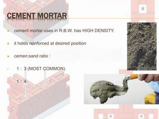CEMENT MORTAR
 cement mortar uses in R.B.W. has HIGH DENSITY.
 it holds reinforced at desired position
 cemen:sand ratio :
 1 : 3 (MOST COMMON)
 1 : 4
 