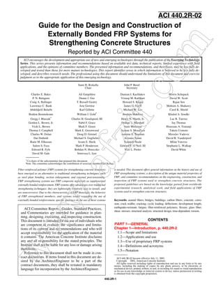 Guide for the Design and Construction of 
Externally Bonded FRP Systems for 
Strengthening Concrete Structures 
Reported by ACI Committee 440 ACI encourages the development and appropriate use of new and emerging technologies com 
through the publication of the Emerging Technology 
Series. This series presents information and recommendations based on available test data, technical reports, limited experience with field 
applications, and the opinions of committee members. The presented information and recommendations, and their basis, may be less fully de-veloped 
and tested than those for more mature technologies. This report identifies areas in which information is believed to be less fully de-veloped, 
and describes research needs. The professional using this document should understand the limitations of this document and exercise 
judgment as to the appropriate application of this emerging technology. 
Charles E. Bakis Ali Ganjehlou Damian I. Kachlakev Morris Schupack 
P. N. Balaguru Duane J. Gee Vistasp M. Karbhari David W. Scott 
Craig A. Ballinger T. Russell Gentry Howard S. Kliger Rajan Sen 
Lawrence C. Bank Arie Gerritse James G. Korff Mohsen A. Shahawy 
Abdeldjelil Belarbi Karl Gillette Michael W. Lee Carol K. Shield 
Brahim Benmokrane William J. Gold* Ibrahim Mahfouz Khaled A. Soudki 
Gregg J. Blaszak* Charles H. Goodspeed, III Henry N. Marsh, Jr. Luc R. Taerwe 
Gordon L. Brown, Jr. Nabil F. Grace Orange S. Marshall Jay Thomas 
Vicki L. Brown Mark F. Green Amir Mirmiran Houssam A. Toutanji 
Thomas I. Campbell afzir.Mark E. Greenwood Ayman S. Mosallam Taketo Uomoto 
Charles W. Dolan Doug D. Gremel Antoine E. Naaman Miroslav Vadovic 
Dat Duthinh Michael S. Guglielmo Antonio Nanni David R. Vanderpool 
Rami M. Elhassan Issam E. Harik Kenneth Neale Milan Vatovec 
Salem S. Faza Mark P. Henderson Edward F. O’Neil, III Stephanie L. Walkup 
Edward R. Fyfe Bohdan N. Horeczko Max L. Porter David White 
www.David M. Gale Srinivasa L. Iyer 
ACI Committee Reports, Guides, Standard Practices, 
and Commentaries are intended for guidance in plan-ning, 
designing, executing, and inspecting construction. 
This document is intended for the use of individuals who 
are competent to evaluate the significance and limita-tions 
of its content and recommendations and who will 
accept responsibility for the application of the material 
it contains. The American Concrete Institute disclaims 
any and all responsibility for the stated principles. The 
Institute shall not be liable for any loss or damage arising 
therefrom. 
Reference to this document shall not be made in con-tract 
documents. If items found in this document are de-sired 
ACI 440.2R-02 became effective July 11, 2002. 
by the Architect/Engineer to be a part of the 
Copyright Ó 2002, American Concrete Institute. 
contract documents, they shall be restated in mandatory 
All rights reserved including rights of reproduction and use in any form or by any 
means, including the making of copies by any photo process, or by electronic or 
language for incorporation by the Architect/Engineer. 
mechanical device, printed, written, or oral, or recording for sound or visual reproduction 
or for use in any knowledge or retrieval system or device, unless permission in writing 
is obtained from the copyright proprietors. 
440.2R-1 
ACI 440.2R-02 
Fiber-reinforced polymer (FRP) systems for strengthening concrete structures 
have emerged as an alternative to traditional strengthening techniques, such 
as steel plate bonding, section enlargement, and external post-tensioning. 
FRP strengthening systems use FRP composite materials as supplemental 
externally bonded reinforcement. FRP systems offer advantages over traditional 
strengthening techniques: they are lightweight, relatively easy to install, and 
are noncorrosive. Due to the characteristics of FRP materials, the behavior 
of FRP strengthened members, and various issues regarding the use of 
externally bonded reinforcement, specific guidance on the use of these systems 
is needed. This document offers general information on the history and use of 
FRP strengthening systems; a description of the unique material properties of 
FRP; and committee recommendations on the engineering, construction, and 
inspection of FRP systems used to strengthen concrete structures. The 
proposed guidelines are based on the knowledge gained from worldwide 
experimental research, analytical work, and field applications of FRP 
systems used to strengthen concrete structures. 
Keywords: aramid fibers; bridges; buildings; carbon fibers; concrete; corro-sion; 
crack widths; cracking; cyclic loading; deflections; development length; 
earthquake-resistant; fatigue; fiber-reinforced polymers; flexure; glass fiber; 
shear; stresses; structural analysis; structural design; time-dependent; torsion. 
CONTENTS 
PART 1—GENERAL 
Chapter 1—Introduction, p. 440.2R-2 
1.1—Scope and limitations 
1.2—Applications and use 
1.3—Use of proprietary FRP systems 
1.4—Definitions and acronyms 
1.5—Notation 
Sami H. Rizkalla 
Chair 
John P. Busel 
Secretary 
*Co-chairs of the subcommittee that prepared this document. 
Note: The committee acknowledges the contribution of associate member Paul Kelley. 
 