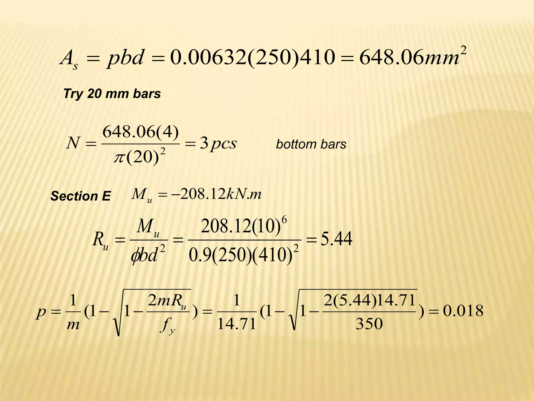 2
06
.
648
410
)
250
(
00632
.
0 mm
pbd
As 


Try 20 mm bars
pcs
N 3
)
20
(
)
4
(
06
.
648
2



bottom bars
Section E m
kN
Mu .
12
.
208


44
.
5
)
410
)(
250
(
9
.
0
)
10
(
12
.
208
2
6
2



bd
M
R u
u

018
.
0
)
350
71
.
14
)
44
.
5
(
2
1
1
(
71
.
14
1
)
2
1
1
(
1







y
u
f
mR
m
p
 