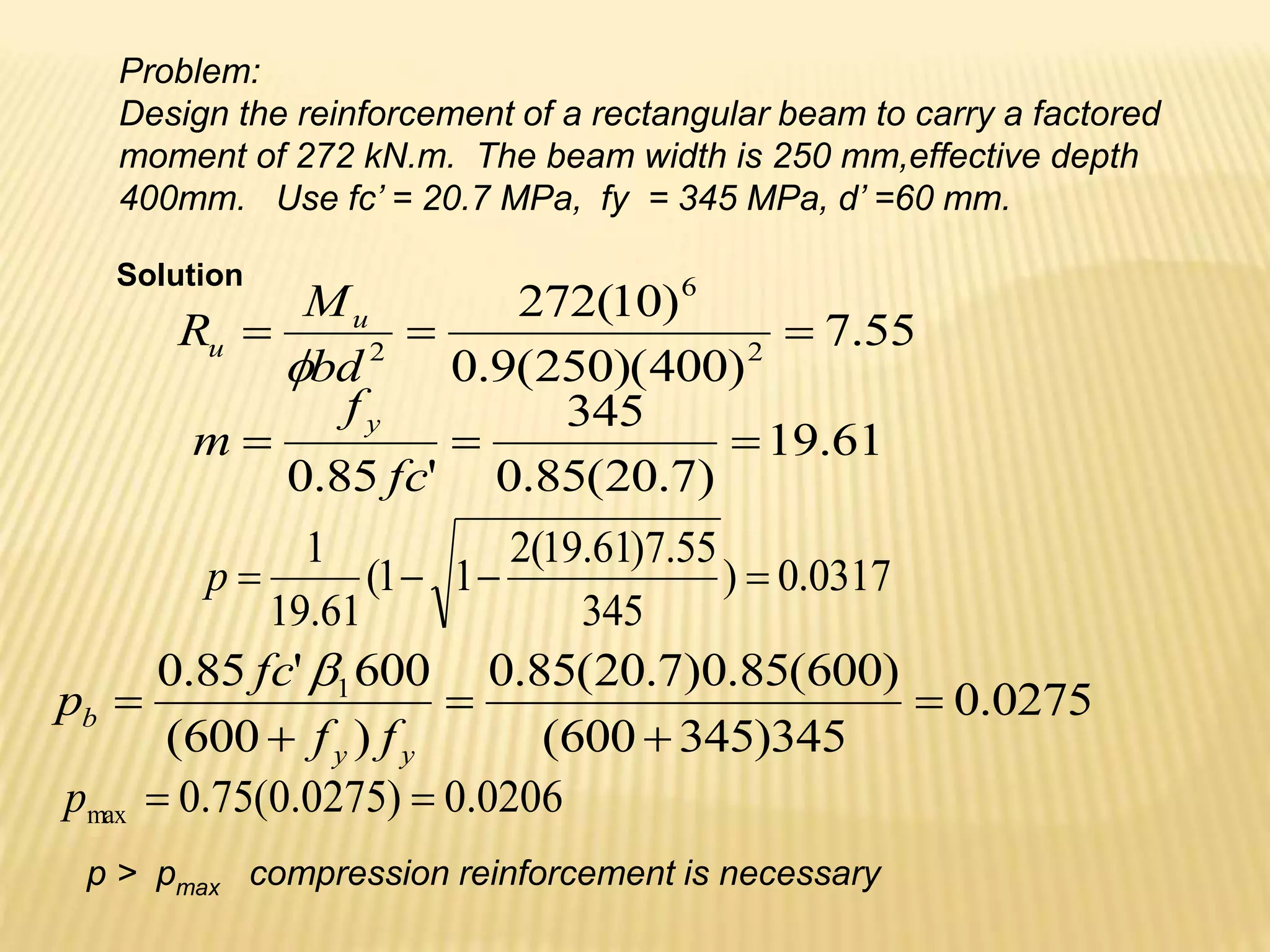 Problem:
Design the reinforcement of a rectangular beam to carry a factored
moment of 272 kN.m. The beam width is 250 mm,effective depth
400mm. Use fc’ = 20.7 MPa, fy = 345 MPa, d’ =60 mm.
55
.
7
)
400
)(
250
(
9
.
0
)
10
(
272
2
6
2



bd
M
R u
u

0317
.
0
)
345
55
.
7
)
61
.
19
(
2
1
1
(
61
.
19
1




p
61
.
19
)
7
.
20
(
85
.
0
345
'
85
.
0



fc
f
m
y
0275
.
0
345
)
345
600
(
)
600
(
85
.
0
)
7
.
20
(
85
.
0
)
600
(
600
'
85
.
0 1





y
y
b
f
f
fc
p

0206
.
0
)
0275
.
0
(
75
.
0
max 

p
p > pmax compression reinforcement is necessary
Solution
 