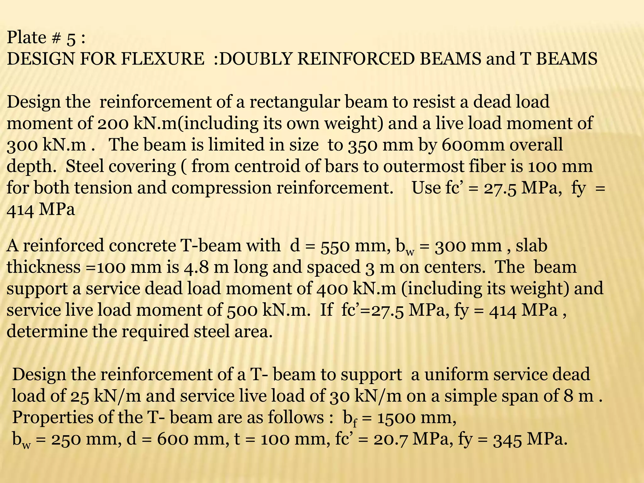 Plate # 5 :
DESIGN FOR FLEXURE :DOUBLY REINFORCED BEAMS and T BEAMS
Design the reinforcement of a rectangular beam to resist a dead load
moment of 200 kN.m(including its own weight) and a live load moment of
300 kN.m . The beam is limited in size to 350 mm by 600mm overall
depth. Steel covering ( from centroid of bars to outermost fiber is 100 mm
for both tension and compression reinforcement. Use fc’ = 27.5 MPa, fy =
414 MPa
A reinforced concrete T-beam with d = 550 mm, bw = 300 mm , slab
thickness =100 mm is 4.8 m long and spaced 3 m on centers. The beam
support a service dead load moment of 400 kN.m (including its weight) and
service live load moment of 500 kN.m. If fc’=27.5 MPa, fy = 414 MPa ,
determine the required steel area.
Design the reinforcement of a T- beam to support a uniform service dead
load of 25 kN/m and service live load of 30 kN/m on a simple span of 8 m .
Properties of the T- beam are as follows : bf = 1500 mm,
bw = 250 mm, d = 600 mm, t = 100 mm, fc’ = 20.7 MPa, fy = 345 MPa.
 