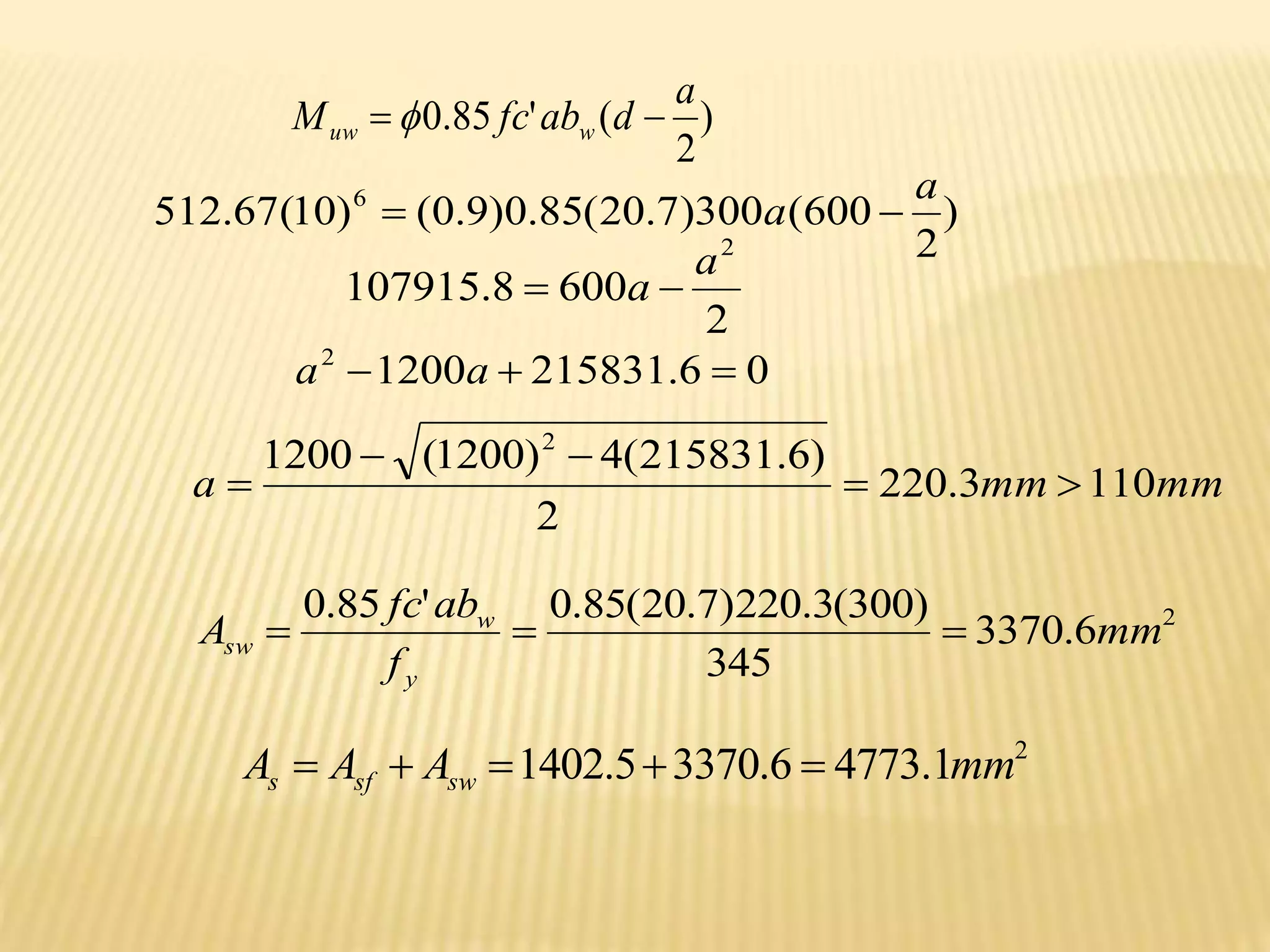)
2
(
'
85
.
0
a
d
ab
fc
M w
uw 
 
2
6
.
3370
345
)
300
(
3
.
220
)
7
.
20
(
85
.
0
'
85
.
0
mm
f
ab
fc
A
y
w
sw 


2
1
.
4773
6
.
3370
5
.
1402 mm
A
A
A sw
sf
s 




)
2
600
(
300
)
7
.
20
(
85
.
0
)
9
.
0
(
)
10
(
67
.
512 6 a
a 

2
600
8
.
107915
2
a
a 

0
6
.
215831
1200
2


 a
a
mm
mm
a 110
3
.
220
2
)
6
.
215831
(
4
)
1200
(
1200 2





 