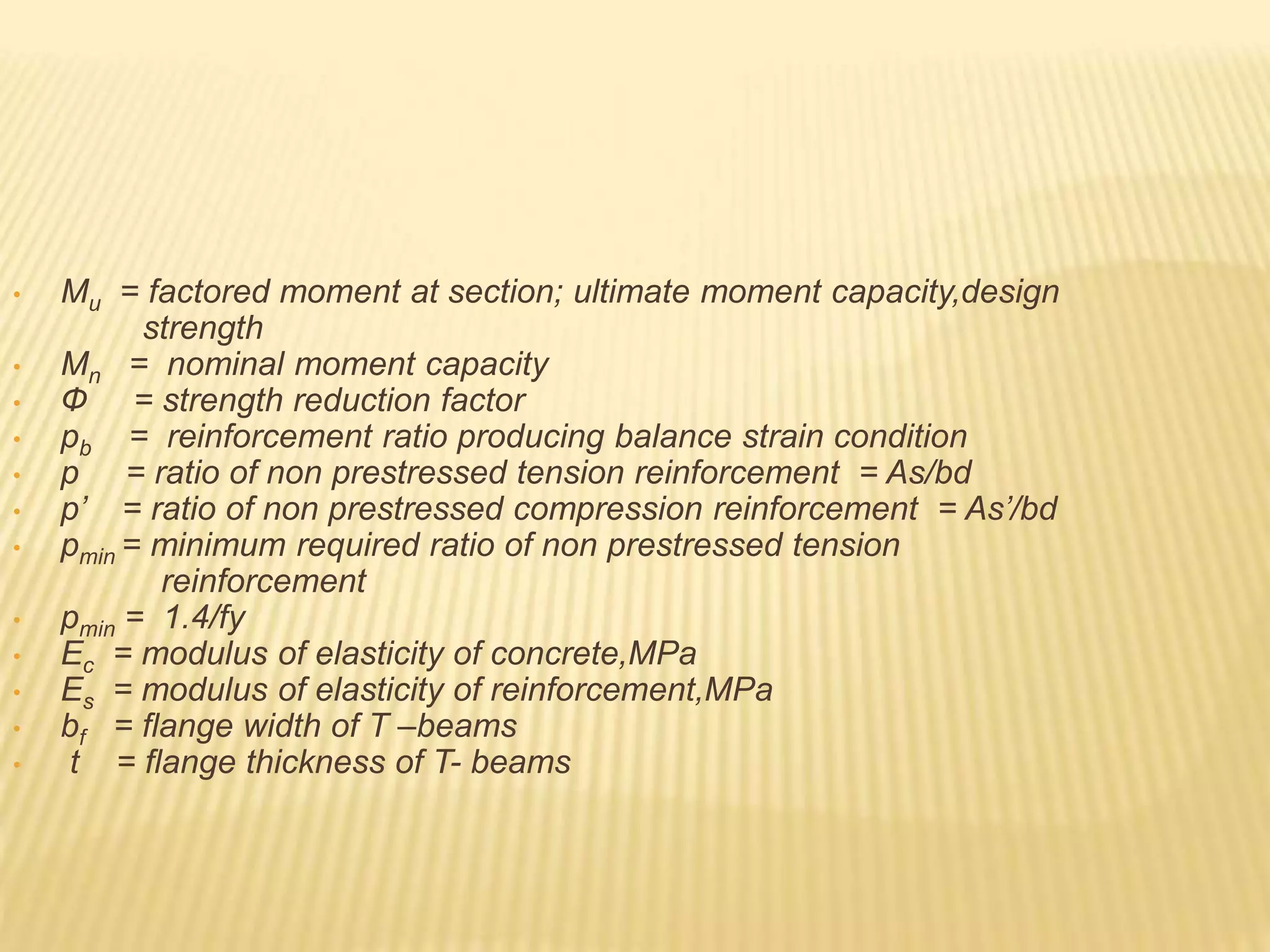 • Mu = factored moment at section; ultimate moment capacity,design
strength
• Mn = nominal moment capacity
• Ф = strength reduction factor
• pb = reinforcement ratio producing balance strain condition
• p = ratio of non prestressed tension reinforcement = As/bd
• p’ = ratio of non prestressed compression reinforcement = As’/bd
• pmin = minimum required ratio of non prestressed tension
reinforcement
• pmin = 1.4/fy
• Ec = modulus of elasticity of concrete,MPa
• Es = modulus of elasticity of reinforcement,MPa
• bf = flange width of T –beams
• t = flange thickness of T- beams
 