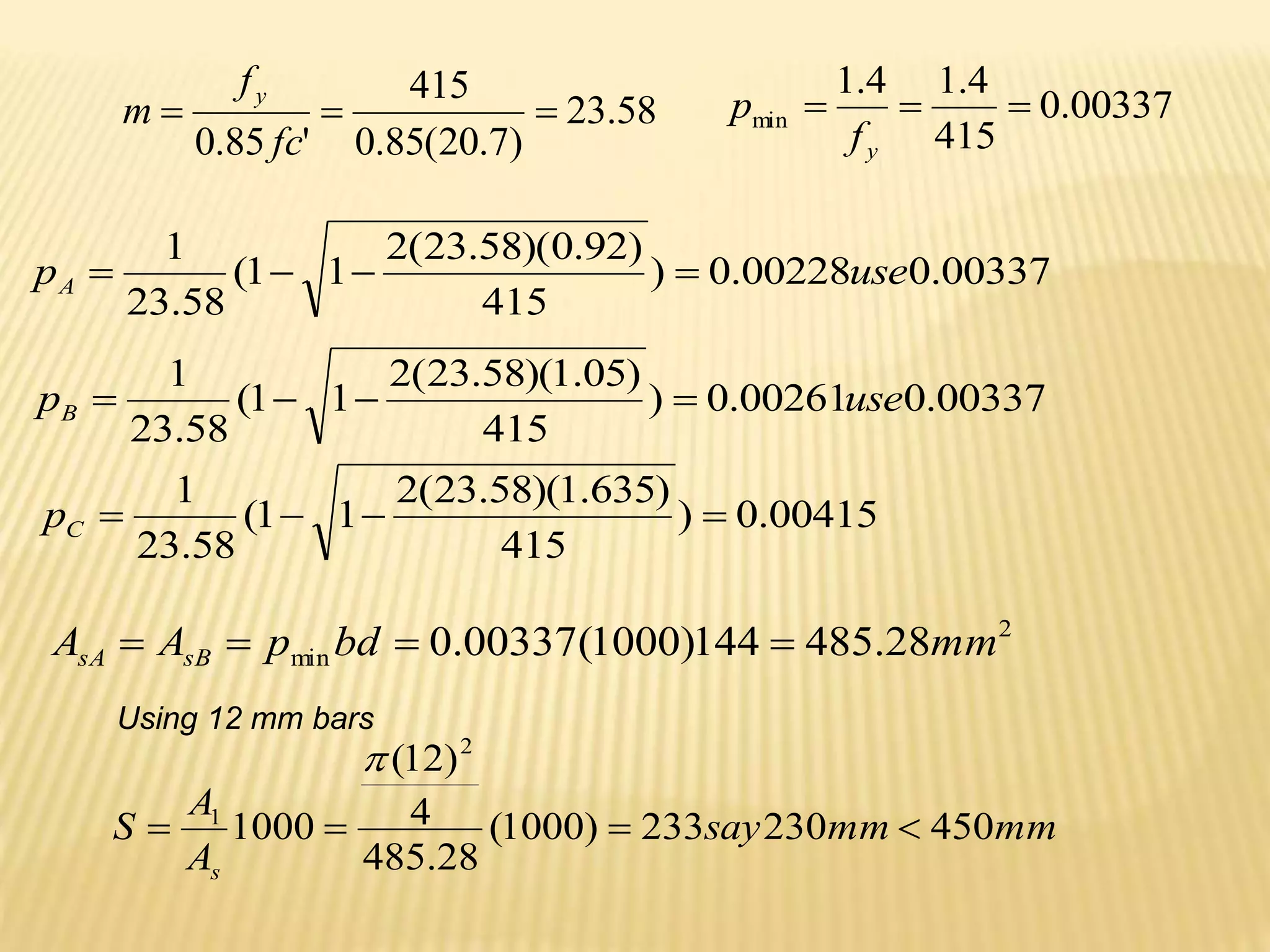 58
.
23
)
7
.
20
(
85
.
0
415
'
85
.
0



fc
f
m
y
00337
.
0
00228
.
0
)
415
)
92
.
0
)(
58
.
23
(
2
1
1
(
58
.
23
1
use
pA 



00337
.
0
415
4
.
1
4
.
1
min 


y
f
p
00337
.
0
00261
.
0
)
415
)
05
.
1
)(
58
.
23
(
2
1
1
(
58
.
23
1
use
pB 



00415
.
0
)
415
)
635
.
1
)(
58
.
23
(
2
1
1
(
58
.
23
1




C
p
2
min 28
.
485
144
)
1000
(
00337
.
0 mm
bd
p
A
A sB
sA 



mm
mm
say
A
A
S
s
450
230
233
)
1000
(
28
.
485
4
)
12
(
1000
2
1





Using 12 mm bars
 