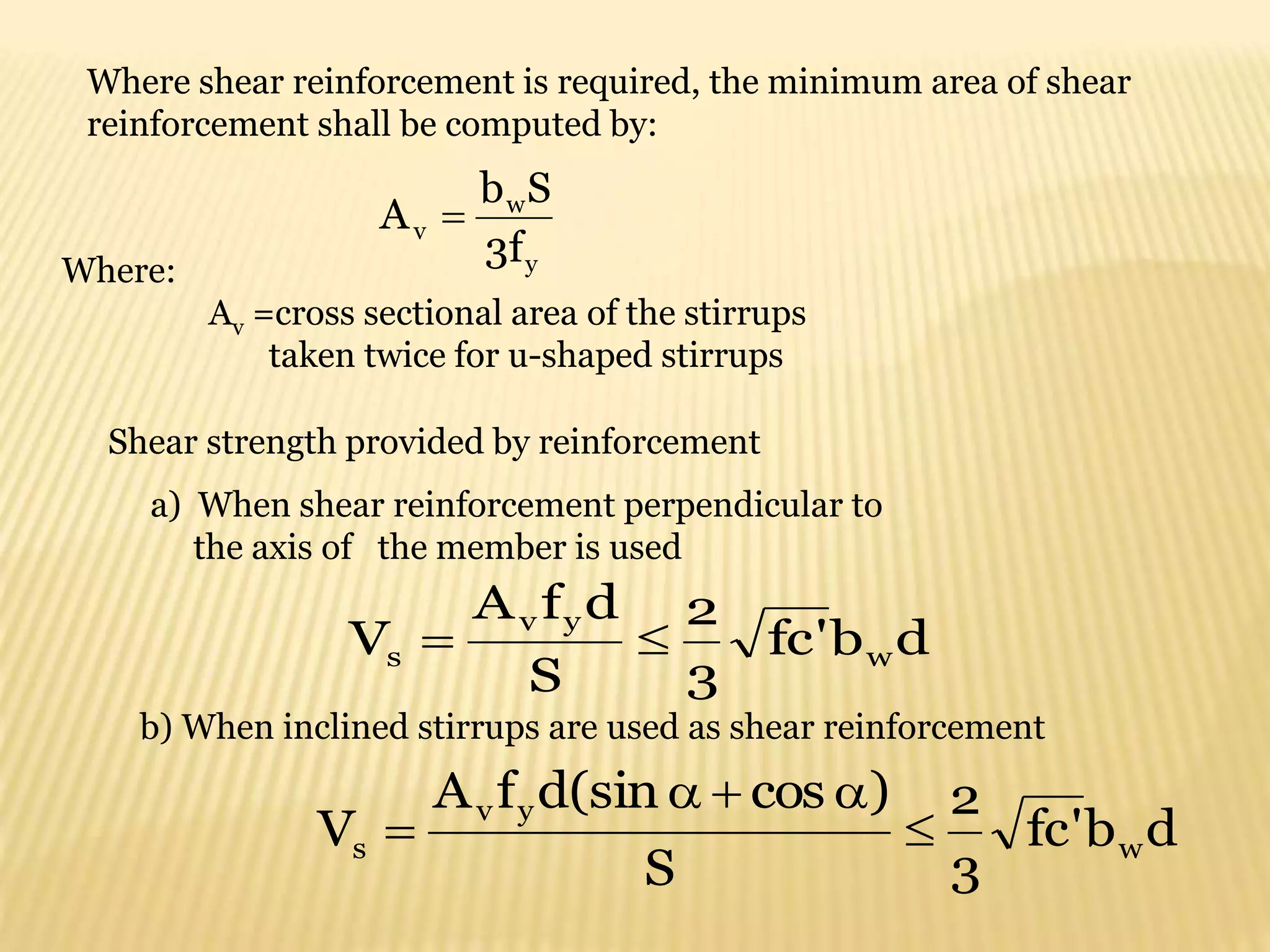 Where shear reinforcement is required, the minimum area of shear
reinforcement shall be computed by:
y
w
v
f
3
S
b
A 
Where:
Av =cross sectional area of the stirrups
taken twice for u-shaped stirrups
d
b
'
fc
3
2
S
d
f
A
V w
y
v
s 

Shear strength provided by reinforcement
a) When shear reinforcement perpendicular to
the axis of the member is used
b) When inclined stirrups are used as shear reinforcement
d
b
'
fc
3
2
S
)
cos
(sin
d
f
A
V w
y
v
s 




 