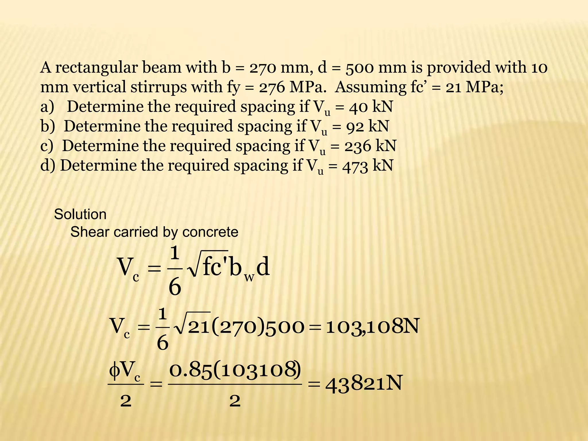 A rectangular beam with b = 270 mm, d = 500 mm is provided with 10
mm vertical stirrups with fy = 276 MPa. Assuming fc’ = 21 MPa;
a) Determine the required spacing if Vu = 40 kN
b) Determine the required spacing if Vu = 92 kN
c) Determine the required spacing if Vu = 236 kN
d) Determine the required spacing if Vu = 473 kN
Solution
Shear carried by concrete
d
b
'
fc
6
1
V w
c 
N
108
,
103
500
)
270
(
21
6
1
Vc 

N
43821
2
)
103108
(
85
.
0
2
Vc



 