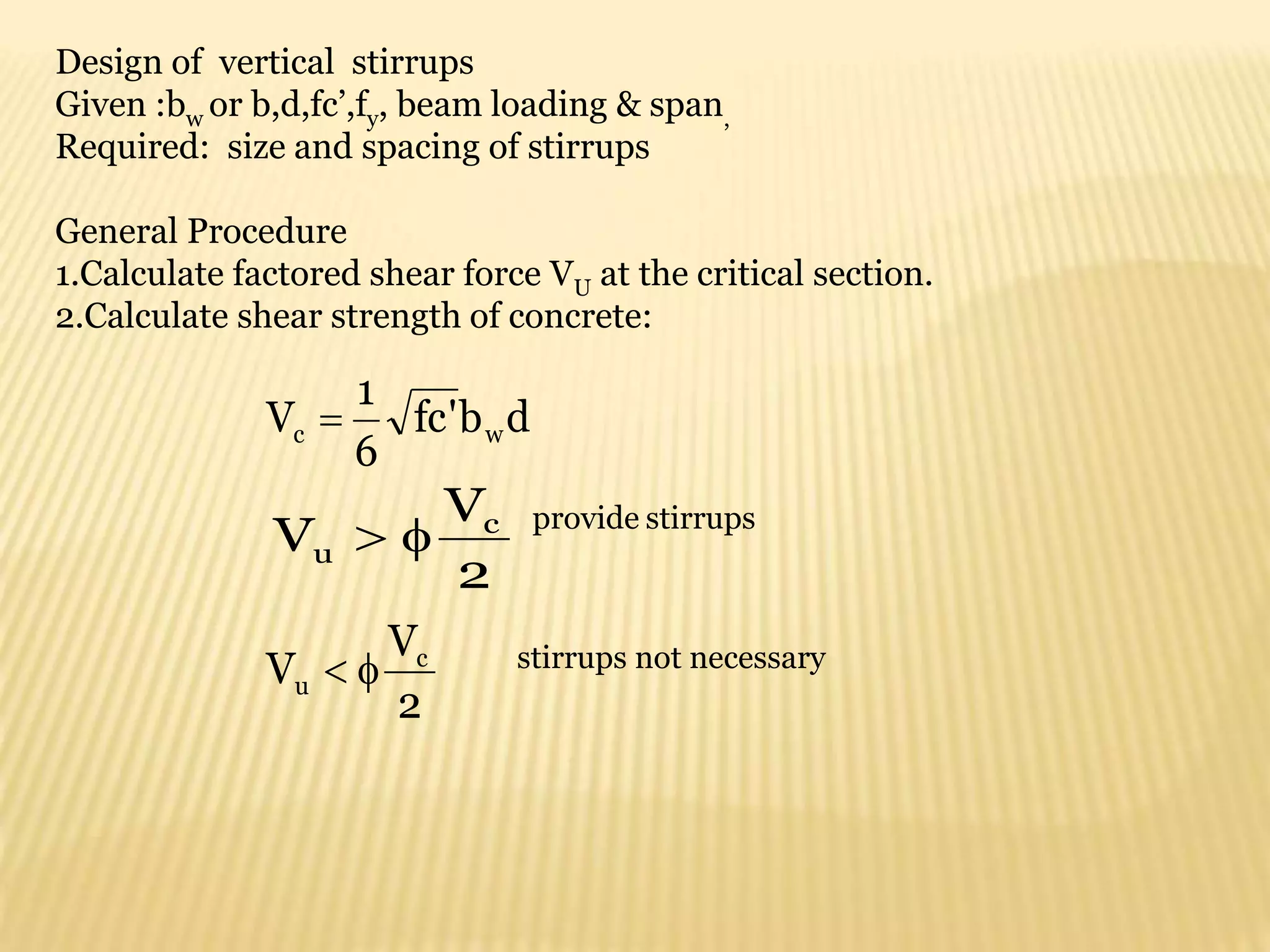 d
b
'
fc
6
1
V w
c 
2
V
V c
u 

2
V
V c
u 

Design of vertical stirrups
Given :bw or b,d,fc’,fy, beam loading & span,
Required: size and spacing of stirrups
General Procedure
1.Calculate factored shear force VU at the critical section.
2.Calculate shear strength of concrete:
provide stirrups
stirrups not necessary
 