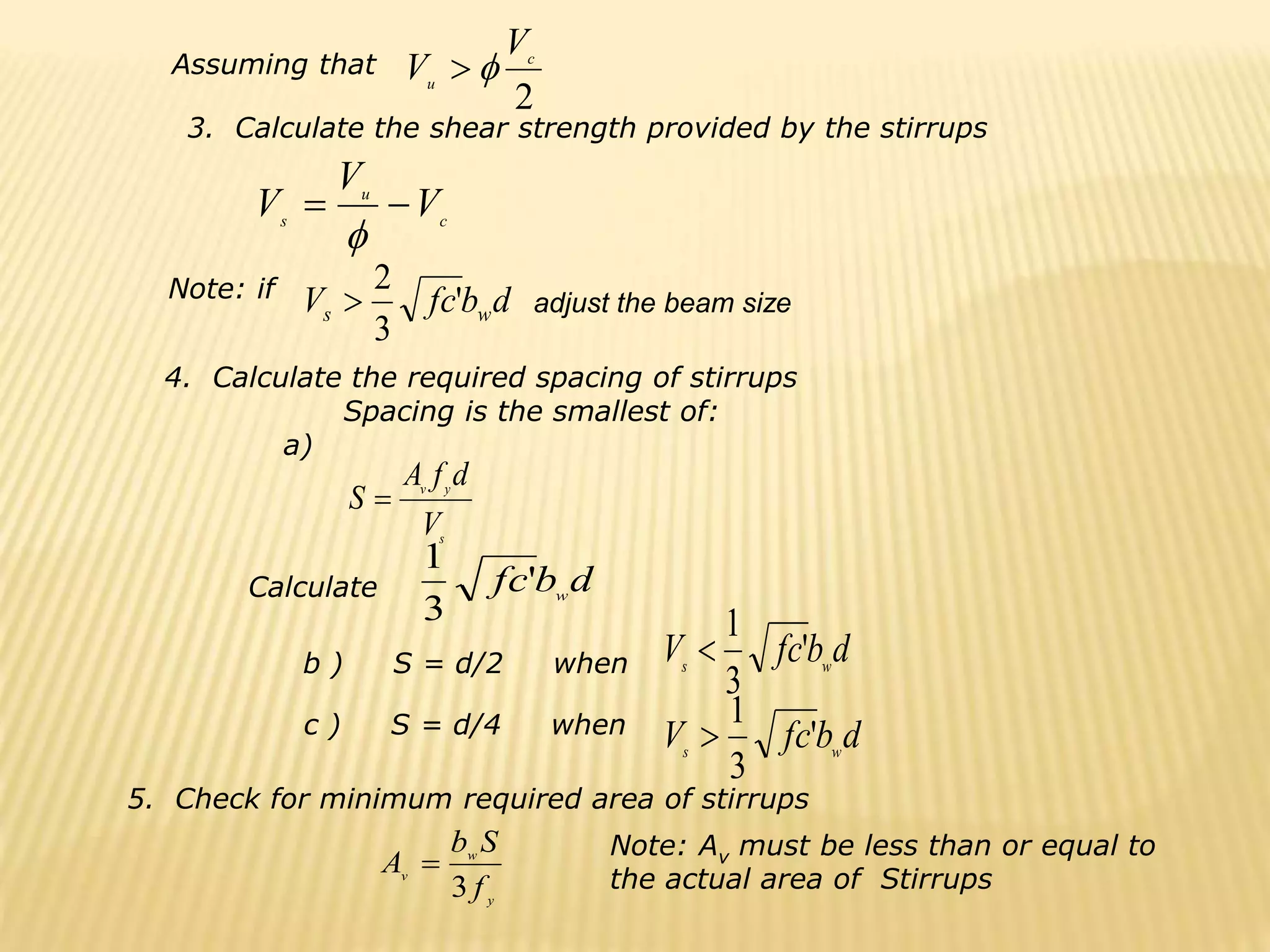 2
c
u
V
V 

c
u
s
V
V
V 


d
b
fc
V w
s '
3
2

s
y
v
V
d
f
A
S 
d
b
fc w
'
3
1
d
b
fc
V w
s
'
3
1

d
b
fc
V w
s
'
3
1

Assuming that
3. Calculate the shear strength provided by the stirrups
Note: if
4. Calculate the required spacing of stirrups
Spacing is the smallest of:
a)
Calculate
b ) S = d/2 when
c ) S = d/4 when
5. Check for minimum required area of stirrups
y
w
v
f
S
b
A
3

Note: Av must be less than or equal to
the actual area of Stirrups
adjust the beam size
 