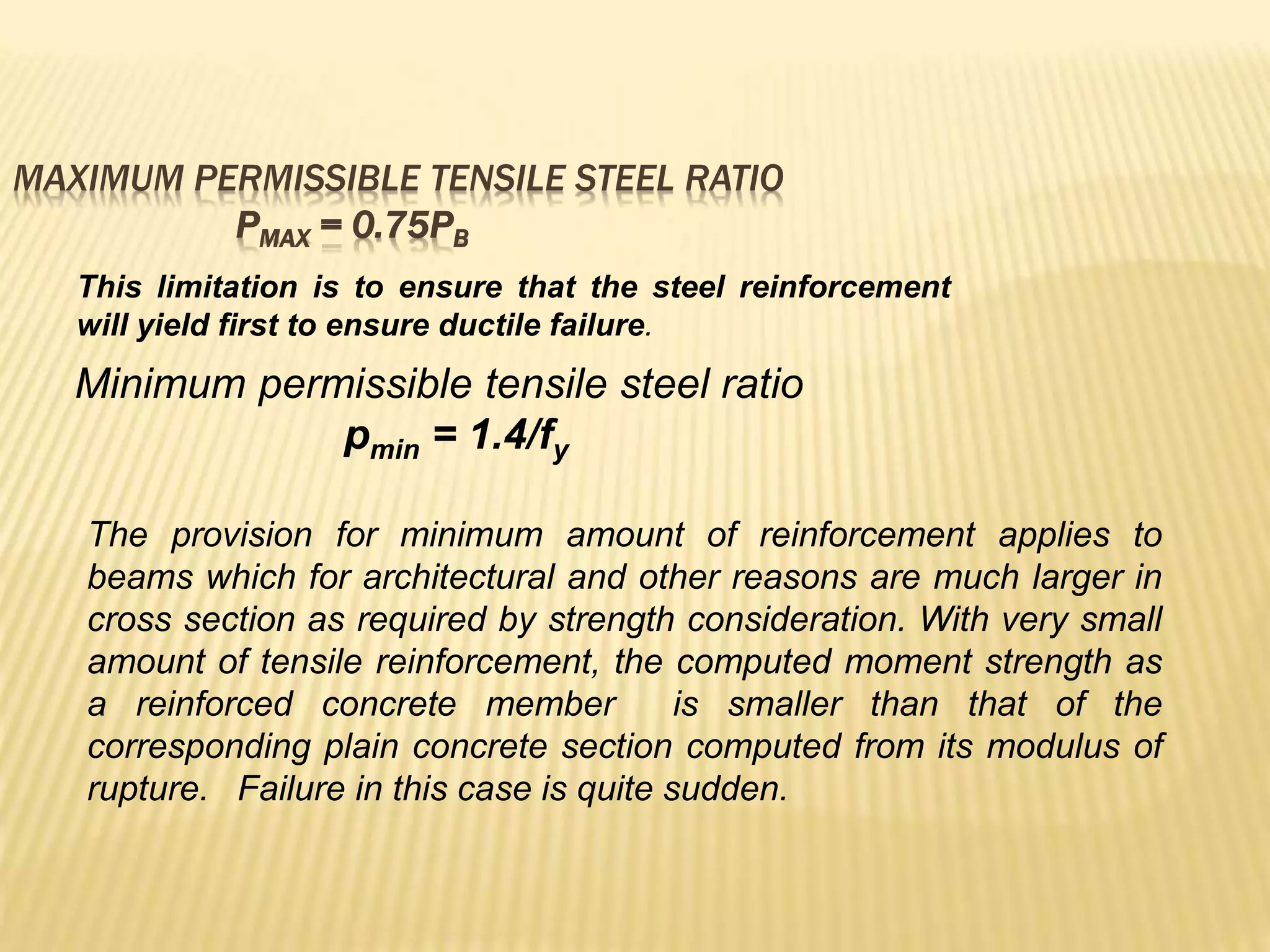 MAXIMUM PERMISSIBLE TENSILE STEEL RATIO
PMAX = 0.75PB
This limitation is to ensure that the steel reinforcement
will yield first to ensure ductile failure.
Minimum permissible tensile steel ratio
pmin = 1.4/fy
The provision for minimum amount of reinforcement applies to
beams which for architectural and other reasons are much larger in
cross section as required by strength consideration. With very small
amount of tensile reinforcement, the computed moment strength as
a reinforced concrete member is smaller than that of the
corresponding plain concrete section computed from its modulus of
rupture. Failure in this case is quite sudden.
 