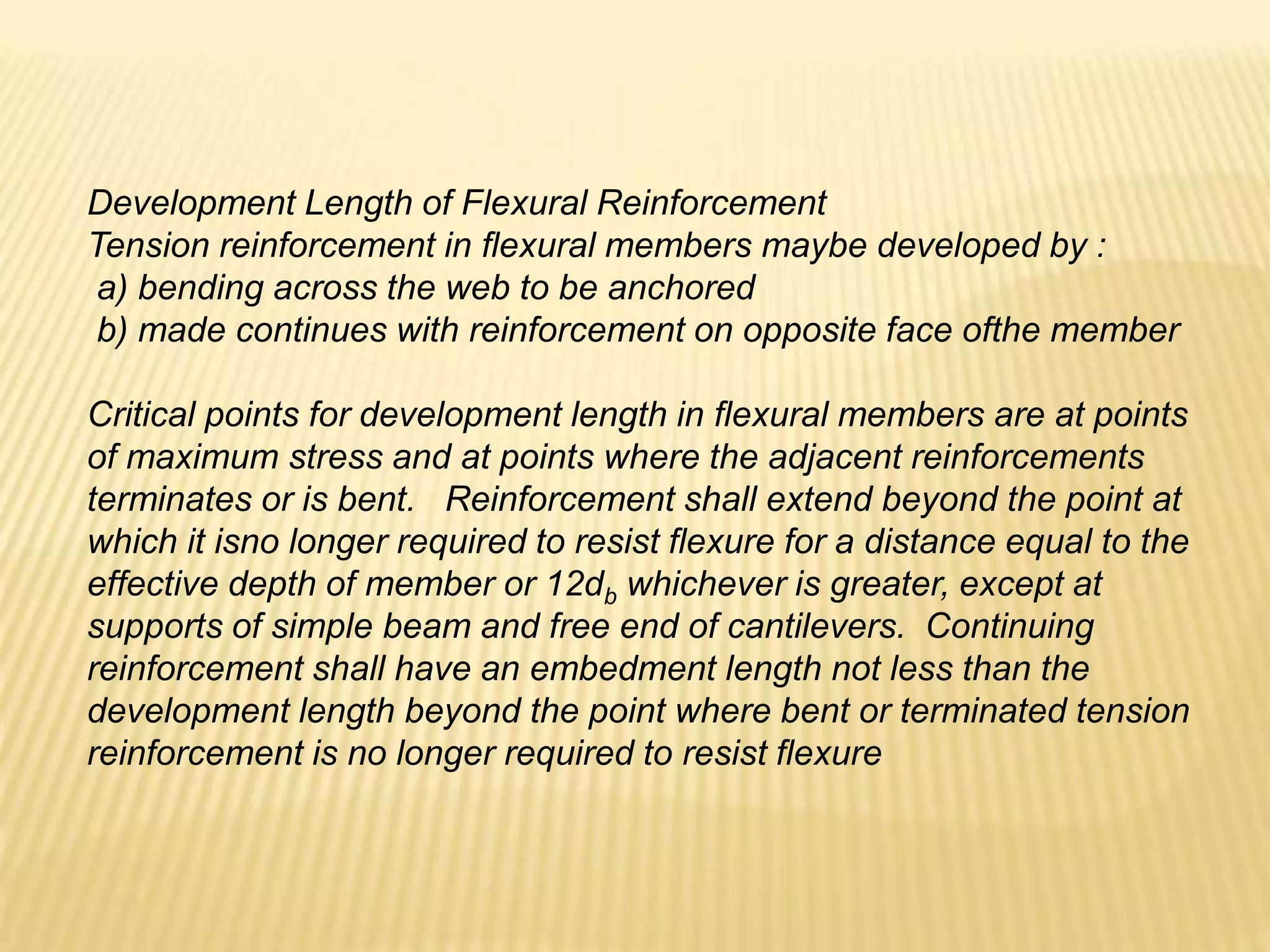 Development Length of Flexural Reinforcement
Tension reinforcement in flexural members maybe developed by :
a) bending across the web to be anchored
b) made continues with reinforcement on opposite face ofthe member
Critical points for development length in flexural members are at points
of maximum stress and at points where the adjacent reinforcements
terminates or is bent. Reinforcement shall extend beyond the point at
which it isno longer required to resist flexure for a distance equal to the
effective depth of member or 12db whichever is greater, except at
supports of simple beam and free end of cantilevers. Continuing
reinforcement shall have an embedment length not less than the
development length beyond the point where bent or terminated tension
reinforcement is no longer required to resist flexure
 