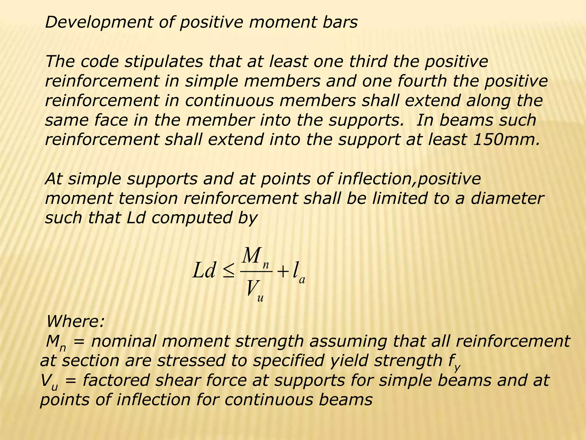 a
u
n
l
V
M
Ld 

Development of positive moment bars
The code stipulates that at least one third the positive
reinforcement in simple members and one fourth the positive
reinforcement in continuous members shall extend along the
same face in the member into the supports. In beams such
reinforcement shall extend into the support at least 150mm.
At simple supports and at points of inflection,positive
moment tension reinforcement shall be limited to a diameter
such that Ld computed by
Where:
Mn = nominal moment strength assuming that all reinforcement
at section are stressed to specified yield strength fy
Vu = factored shear force at supports for simple beams and at
points of inflection for continuous beams
 