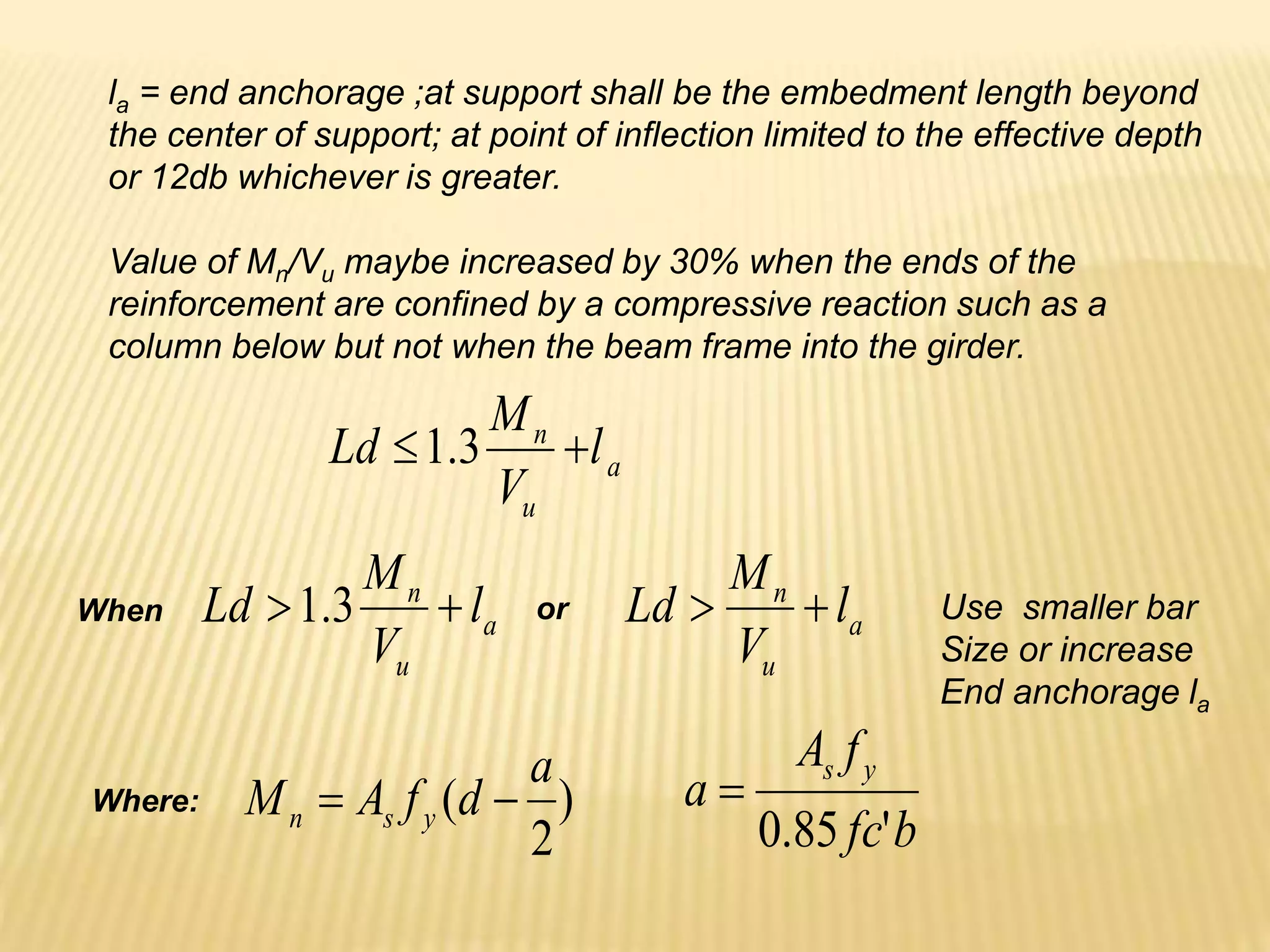 la = end anchorage ;at support shall be the embedment length beyond
the center of support; at point of inflection limited to the effective depth
or 12db whichever is greater.
Value of Mn/Vu maybe increased by 30% when the ends of the
reinforcement are confined by a compressive reaction such as a
column below but not when the beam frame into the girder.
a
u
n
l
V
M
Ld 
 3
.
1
a
u
n
l
V
M
Ld 
 3
.
1 a
u
n
l
V
M
Ld 

When or Use smaller bar
Size or increase
End anchorage la
)
2
(
a
d
f
A
M y
s
n 

b
fc
f
A
a
y
s
'
85
.
0

Where:
 