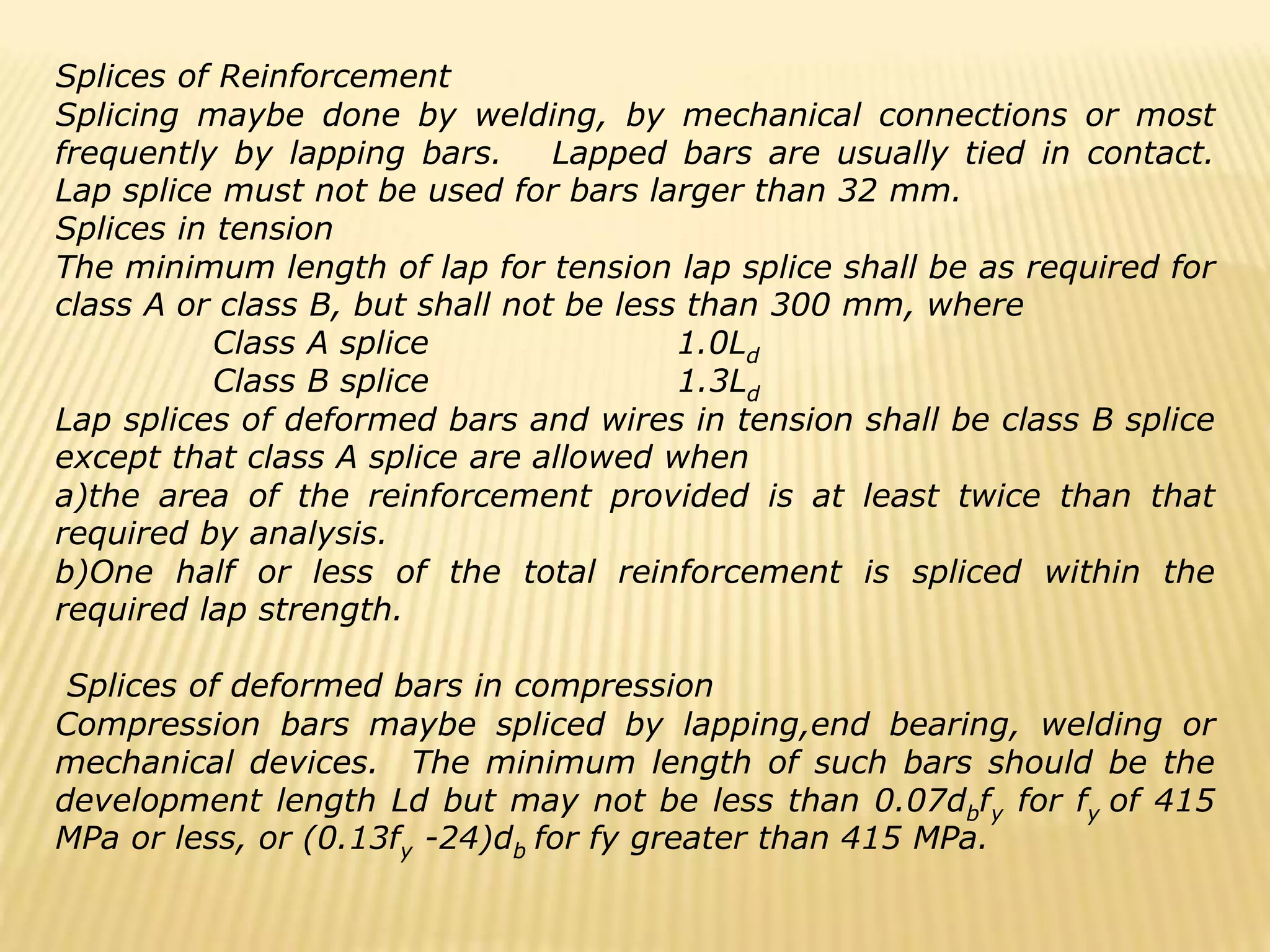 Splices of Reinforcement
Splicing maybe done by welding, by mechanical connections or most
frequently by lapping bars. Lapped bars are usually tied in contact.
Lap splice must not be used for bars larger than 32 mm.
Splices in tension
The minimum length of lap for tension lap splice shall be as required for
class A or class B, but shall not be less than 300 mm, where
Class A splice 1.0Ld
Class B splice 1.3Ld
Lap splices of deformed bars and wires in tension shall be class B splice
except that class A splice are allowed when
a)the area of the reinforcement provided is at least twice than that
required by analysis.
b)One half or less of the total reinforcement is spliced within the
required lap strength.
Splices of deformed bars in compression
Compression bars maybe spliced by lapping,end bearing, welding or
mechanical devices. The minimum length of such bars should be the
development length Ld but may not be less than 0.07dbfy for fy of 415
MPa or less, or (0.13fy -24)db for fy greater than 415 MPa.
 