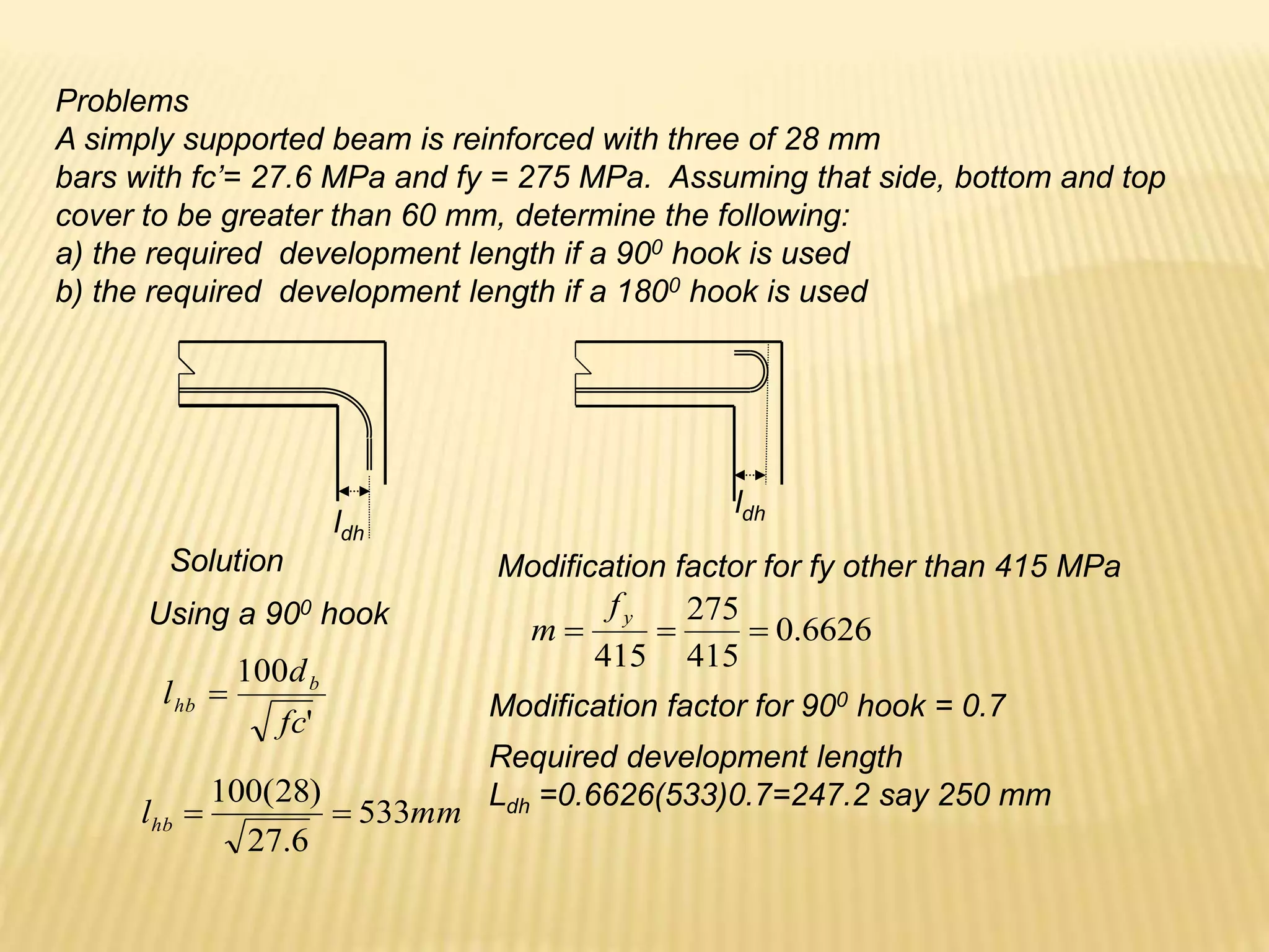 Problems
A simply supported beam is reinforced with three of 28 mm
bars with fc’= 27.6 MPa and fy = 275 MPa. Assuming that side, bottom and top
cover to be greater than 60 mm, determine the following:
a) the required development length if a 900 hook is used
b) the required development length if a 1800 hook is used
ldh
ldh
Solution
Using a 900 hook
'
100
fc
d
l b
hb 
mm
lhb 533
6
.
27
)
28
(
100


Modification factor for fy other than 415 MPa
6626
.
0
415
275
415



y
f
m
Required development length
Ldh =0.6626(533)0.7=247.2 say 250 mm
Modification factor for 900 hook = 0.7
 