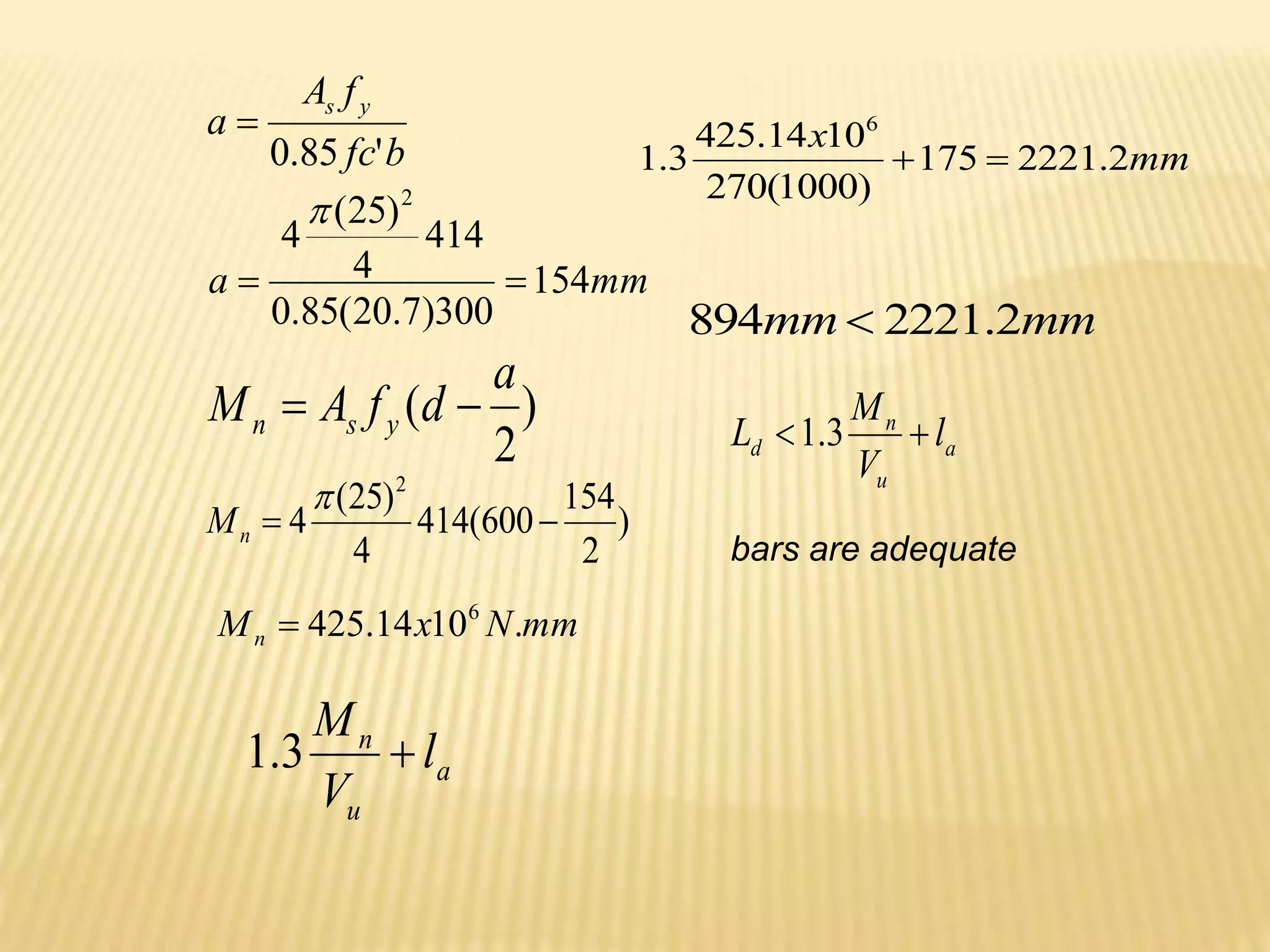 )
2
(
a
d
f
A
M y
s
n 

b
fc
f
A
a
y
s
'
85
.
0

mm
a 154
300
)
7
.
20
(
85
.
0
414
4
)
25
(
4
2



)
2
154
600
(
414
4
)
25
(
4
2



n
M
mm
N
x
Mn .
10
14
.
425 6

a
u
n
l
V
M

3
.
1
mm
x
2
.
2221
175
)
1000
(
270
10
14
.
425
3
.
1
6


mm
mm 2
.
2221
894 
a
u
n
d l
V
M
L 
 3
.
1
bars are adequate
 