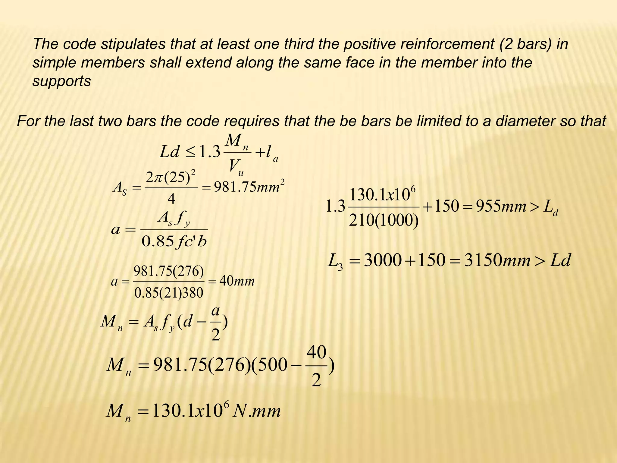 For the last two bars the code requires that the be bars be limited to a diameter so that
The code stipulates that at least one third the positive reinforcement (2 bars) in
simple members shall extend along the same face in the member into the
supports
a
u
n
l
V
M
Ld 
 3
.
1
)
2
(
a
d
f
A
M y
s
n 

mm
a 40
380
)
21
(
85
.
0
)
276
(
75
.
981


)
2
40
500
)(
276
(
75
.
981 

n
M
2
2
75
.
981
4
)
25
(
2
mm
AS 


mm
N
x
Mn .
10
1
.
130 6

b
fc
f
A
a
y
s
'
85
.
0

d
L
mm
x


 955
150
)
1000
(
210
10
1
.
130
3
.
1
6
Ld
mm
L 


 3150
150
3000
3
 