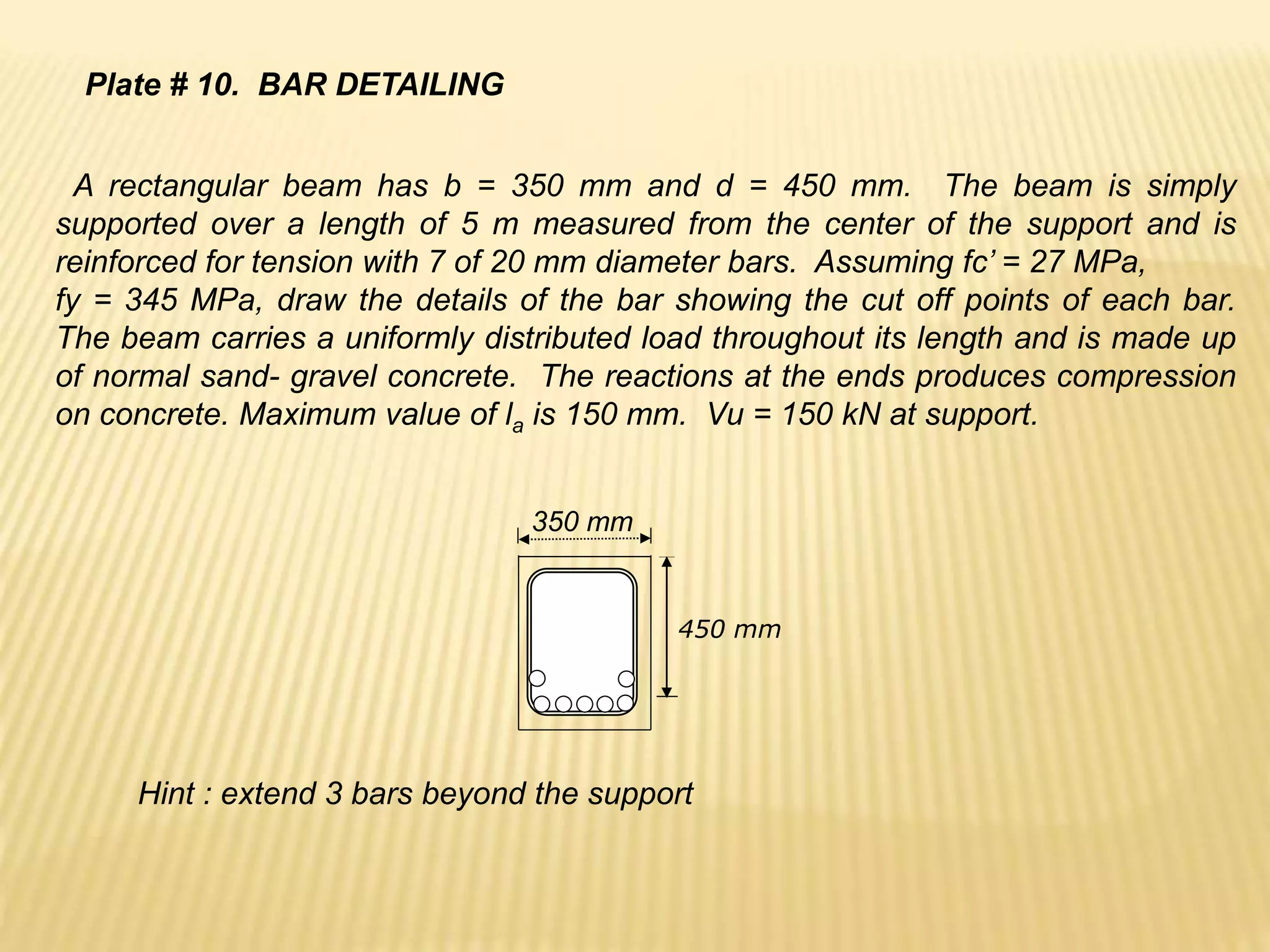 A rectangular beam has b = 350 mm and d = 450 mm. The beam is simply
supported over a length of 5 m measured from the center of the support and is
reinforced for tension with 7 of 20 mm diameter bars. Assuming fc’ = 27 MPa,
fy = 345 MPa, draw the details of the bar showing the cut off points of each bar.
The beam carries a uniformly distributed load throughout its length and is made up
of normal sand- gravel concrete. The reactions at the ends produces compression
on concrete. Maximum value of la is 150 mm. Vu = 150 kN at support.
450 mm
350 mm
Plate # 10. BAR DETAILING
Hint : extend 3 bars beyond the support
 
