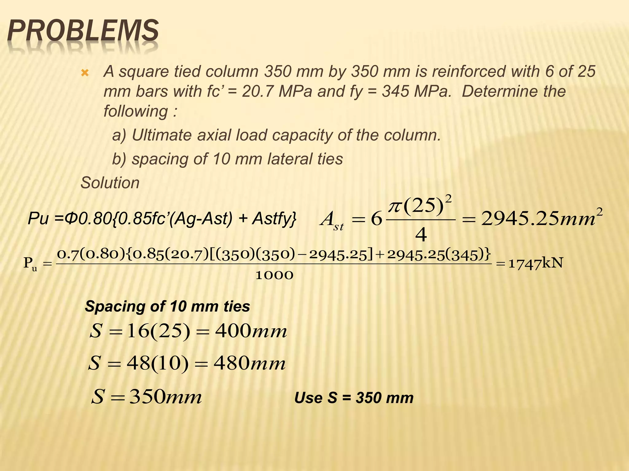 PROBLEMS
 A square tied column 350 mm by 350 mm is reinforced with 6 of 25
mm bars with fc’ = 20.7 MPa and fy = 345 MPa. Determine the
following :
a) Ultimate axial load capacity of the column.
b) spacing of 10 mm lateral ties
Solution
Pu =Ф0.80{0.85fc’(Ag-Ast) + Astfy} 2
2
25
.
2945
4
)
25
(
6 mm
Ast 


kN
1747
1000
)}
345
(
25
.
2945
]
25
.
2945
)
350
)(
350
)[(
7
.
20
(
85
.
0
){
80
.
0
(
7
.
0
Pu 



mm
S 400
)
25
(
16 

mm
S 480
)
10
(
48 

mm
S 350
 Use S = 350 mm
Spacing of 10 mm ties
 