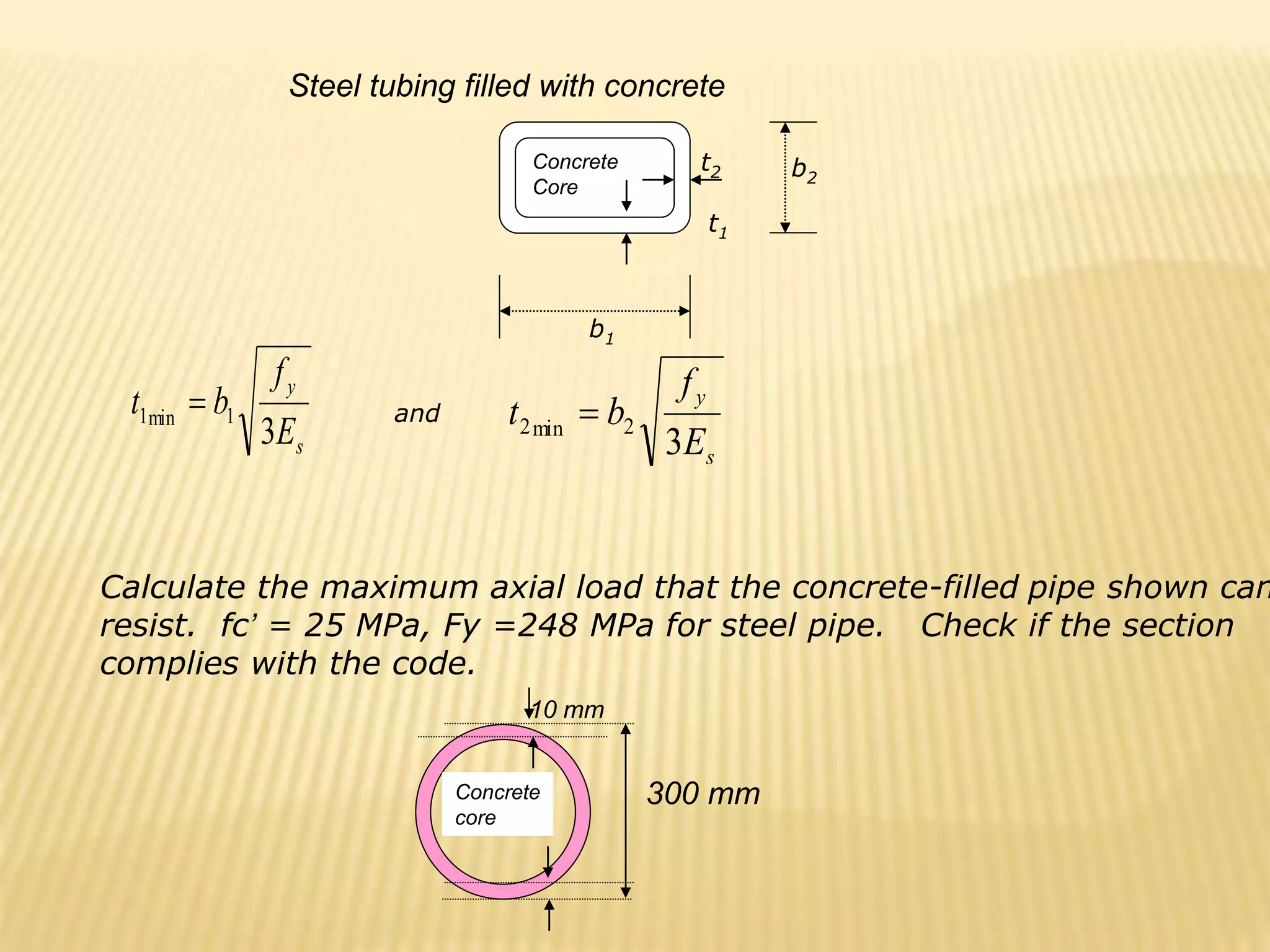 s
y
E
f
b
t
3
1
min
1 
s
y
E
f
b
t
3
2
min
2 
Concrete
Core
t2 b2
t1
b1
and
Steel tubing filled with concrete
Concrete
core
10 mm
Calculate the maximum axial load that the concrete-filled pipe shown can
resist. fc’ = 25 MPa, Fy =248 MPa for steel pipe. Check if the section
complies with the code.
300 mm
 