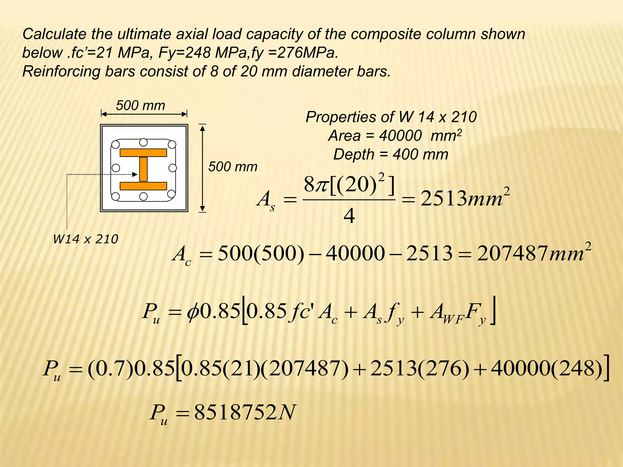 W14 x 210
Calculate the ultimate axial load capacity of the composite column shown
below .fc’=21 MPa, Fy=248 MPa,fy =276MPa.
Reinforcing bars consist of 8 of 20 mm diameter bars.
Properties of W 14 x 210
Area = 40000 mm2
Depth = 400 mm
500 mm
500 mm
 
y
WF
y
s
c
u F
A
f
A
A
fc
P 

 '
85
.
0
85
.
0

2
2
2513
4
]
)
20
[(
8
mm
As 


 
)
248
(
40000
)
276
(
2513
)
207487
)(
21
(
85
.
0
85
.
0
)
7
.
0
( 


u
P
2
207487
2513
40000
)
500
(
500 mm
Ac 



N
Pu 8518752

 