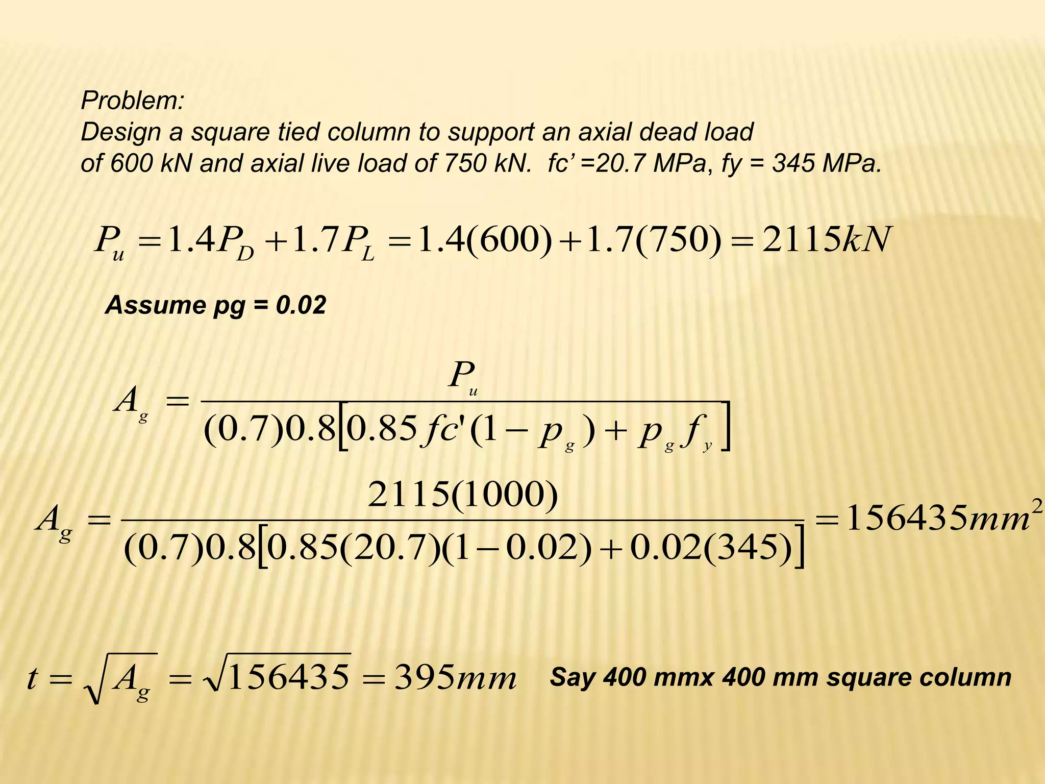 Problem:
Design a square tied column to support an axial dead load
of 600 kN and axial live load of 750 kN. fc’ =20.7 MPa, fy = 345 MPa.
kN
P
P
P L
D
u 2115
)
750
(
7
.
1
)
600
(
4
.
1
7
.
1
4
.
1 




Assume pg = 0.02
 
y
g
g
u
g
f
p
p
fc
P
A



)
1
(
'
85
.
0
8
.
0
)
7
.
0
(
 
2
156435
)
345
(
02
.
0
)
02
.
0
1
)(
7
.
20
(
85
.
0
8
.
0
)
7
.
0
(
)
1000
(
2115
mm
Ag 



mm
A
t g 395
156435 

 Say 400 mmx 400 mm square column
 