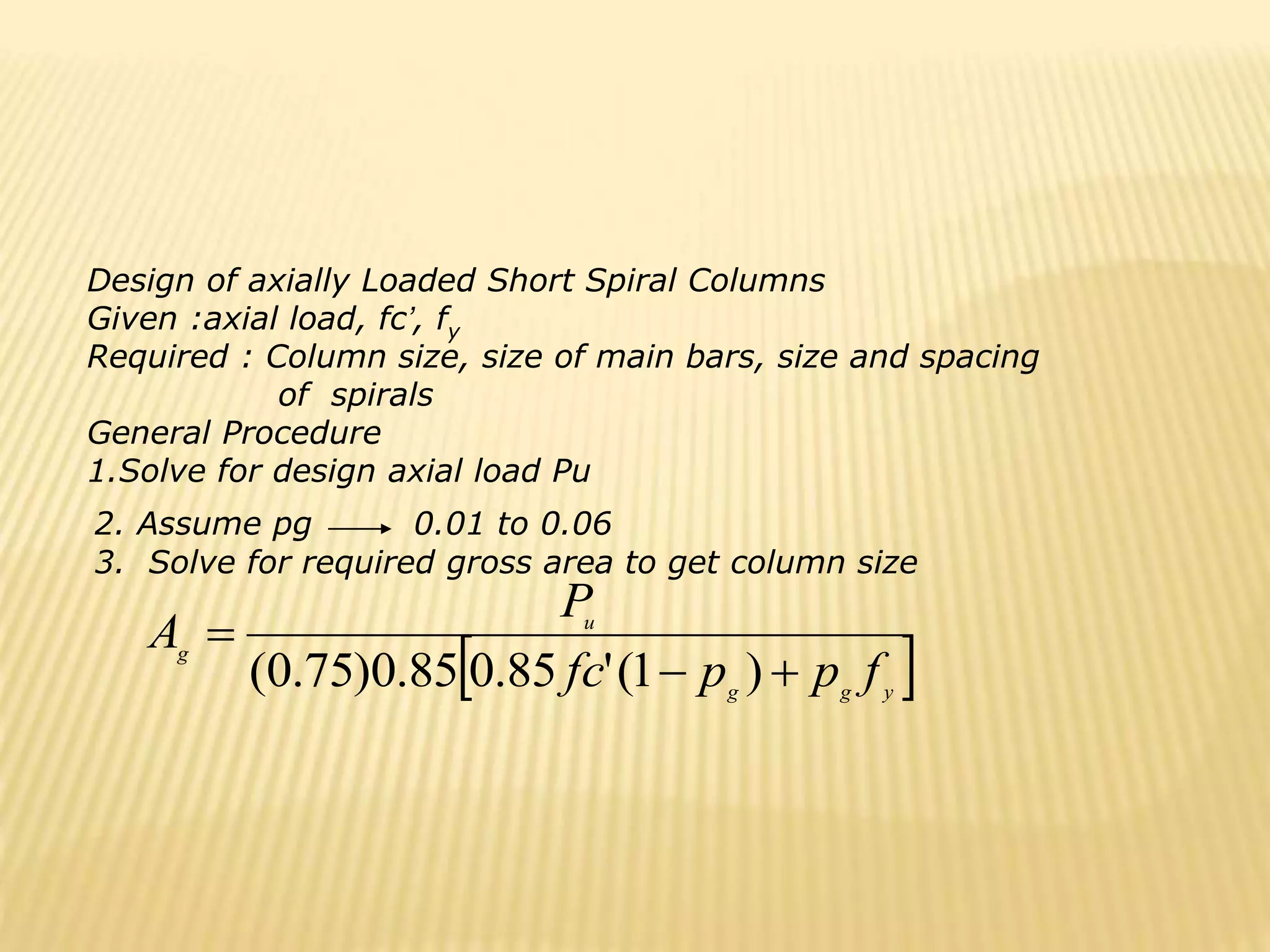  
y
g
g
u
g
f
p
p
fc
P
A



)
1
(
'
85
.
0
85
.
0
)
75
.
0
(
Design of axially Loaded Short Spiral Columns
Given :axial load, fc’, fy
Required : Column size, size of main bars, size and spacing
of spirals
General Procedure
1.Solve for design axial load Pu
2. Assume pg 0.01 to 0.06
3. Solve for required gross area to get column size
 