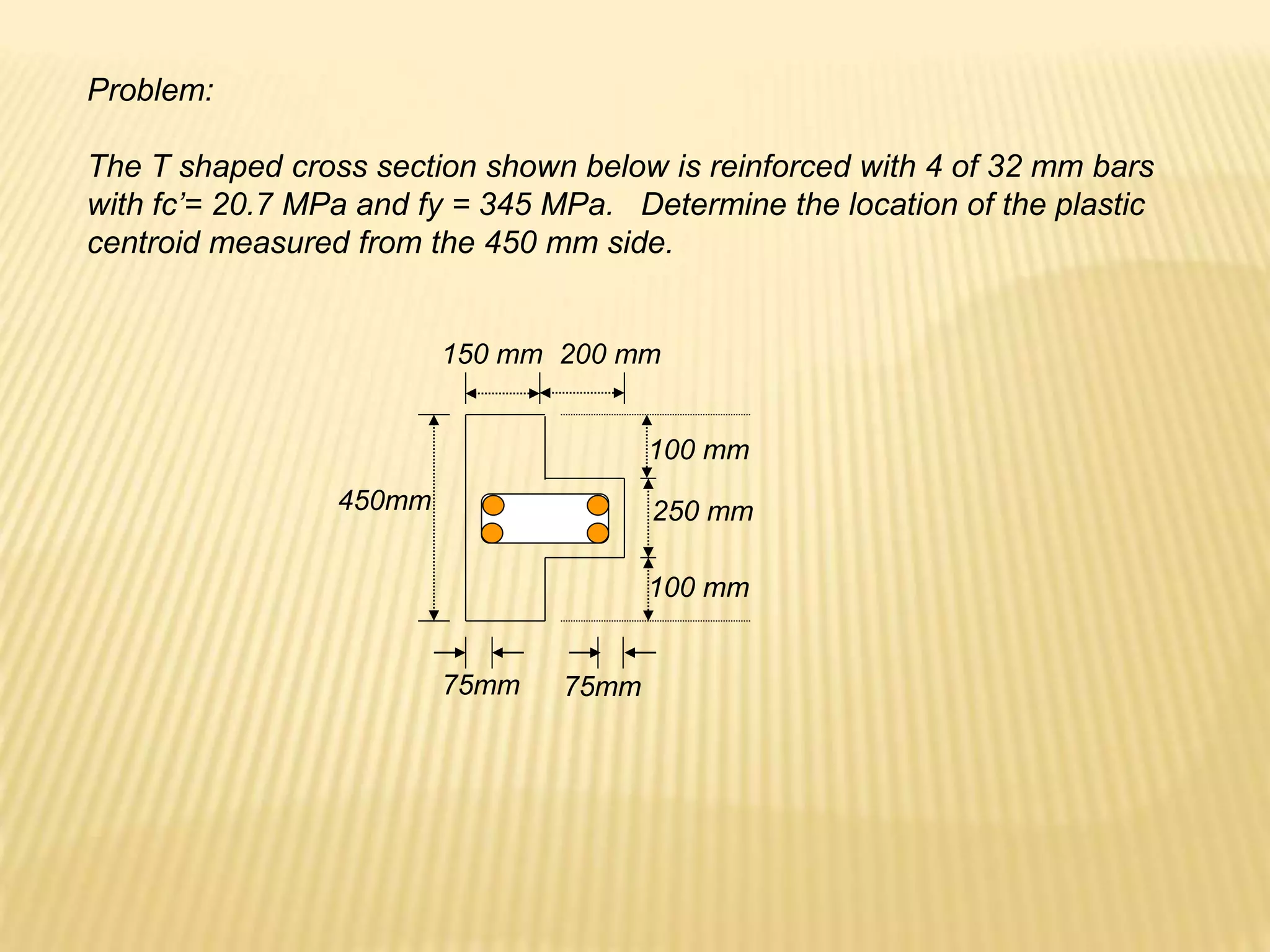 Problem:
The T shaped cross section shown below is reinforced with 4 of 32 mm bars
with fc’= 20.7 MPa and fy = 345 MPa. Determine the location of the plastic
centroid measured from the 450 mm side.
450mm
75mm 75mm
250 mm
100 mm
100 mm
150 mm 200 mm
 