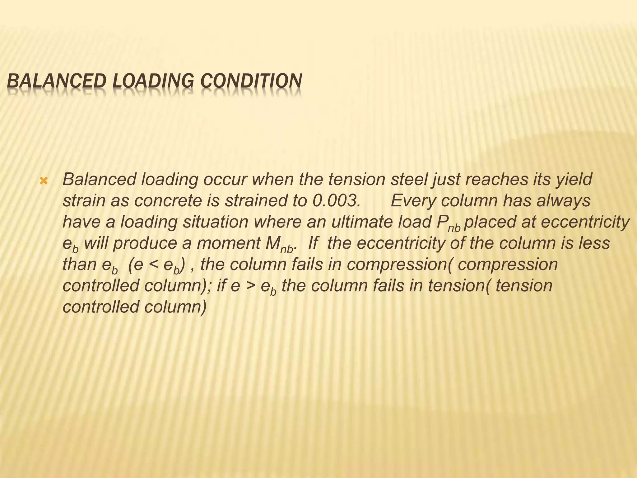 BALANCED LOADING CONDITION
 Balanced loading occur when the tension steel just reaches its yield
strain as concrete is strained to 0.003. Every column has always
have a loading situation where an ultimate load Pnb placed at eccentricity
eb will produce a moment Mnb. If the eccentricity of the column is less
than eb (e < eb) , the column fails in compression( compression
controlled column); if e > eb the column fails in tension( tension
controlled column)
 