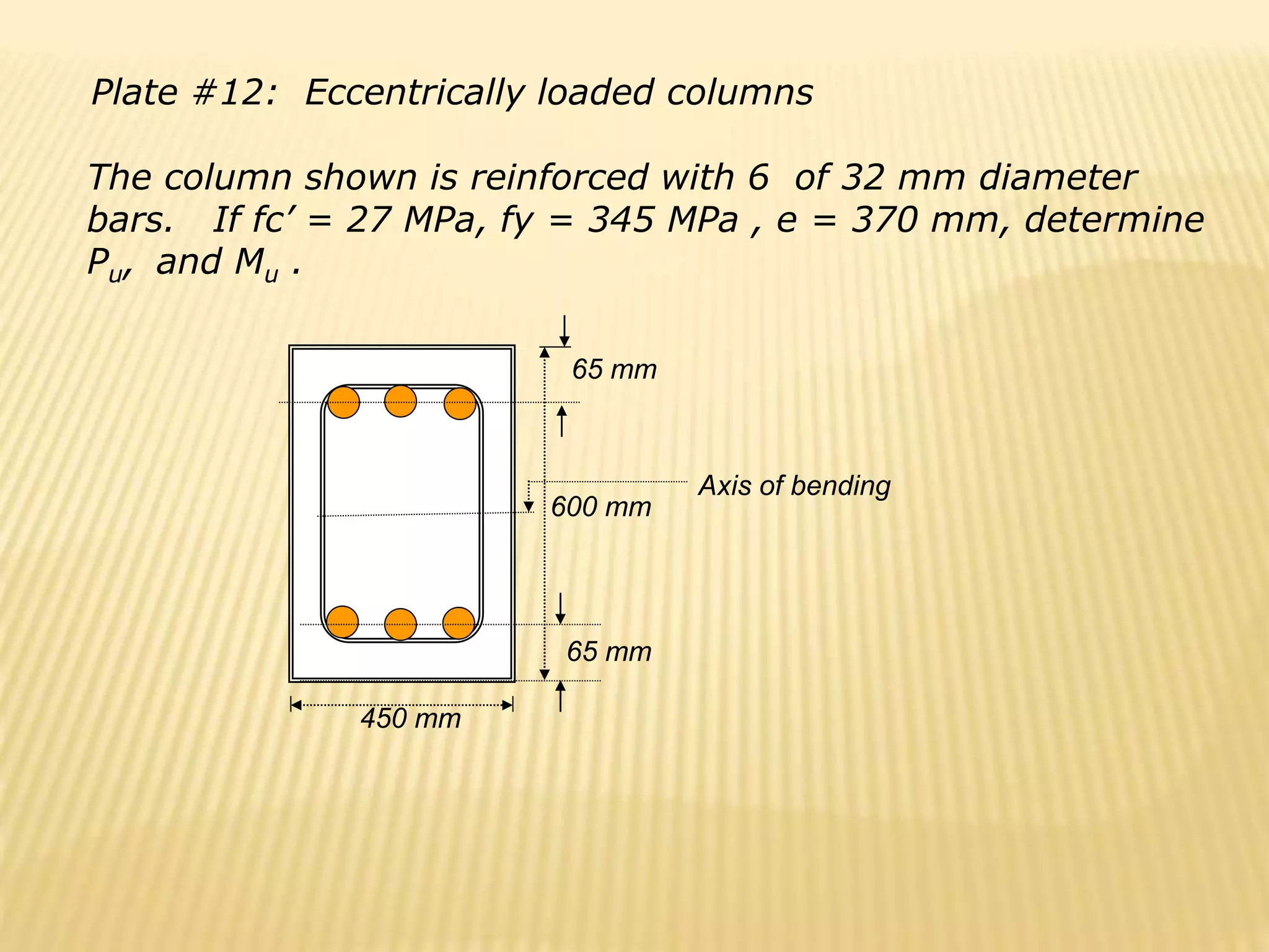 Plate #12: Eccentrically loaded columns
The column shown is reinforced with 6 of 32 mm diameter
bars. If fc’ = 27 MPa, fy = 345 MPa , e = 370 mm, determine
Pu, and Mu .
450 mm
65 mm
65 mm
600 mm
Axis of bending
 