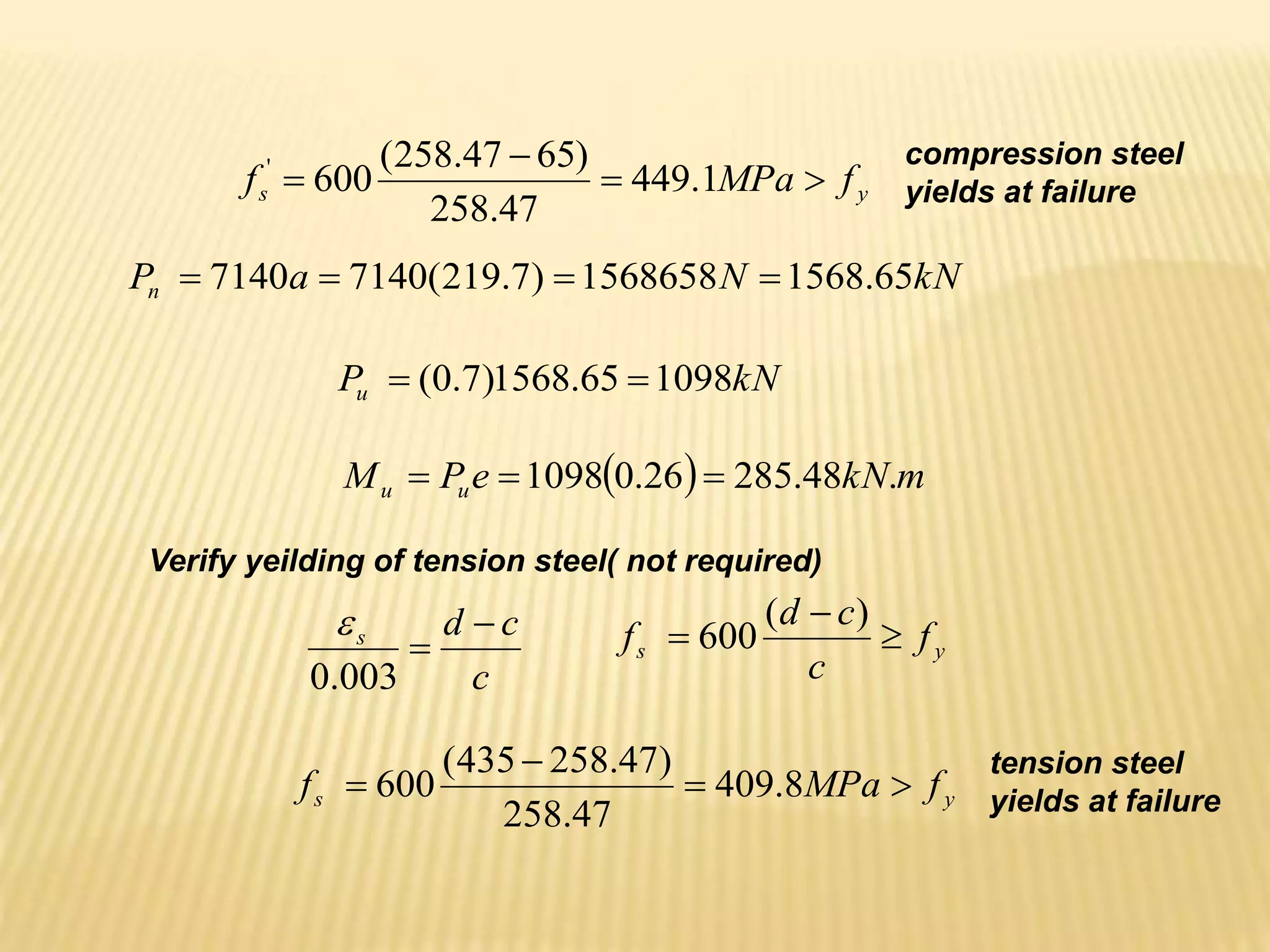 y
s f
MPa
f 


 1
.
449
47
.
258
)
65
47
.
258
(
600
' compression steel
yields at failure
kN
N
a
Pn 65
.
1568
1568658
)
7
.
219
(
7140
7140 



kN
Pu 1098
65
.
1568
)
7
.
0
( 

  m
kN
e
P
M u
u .
48
.
285
26
.
0
1098 


c
c
d
s 

003
.
0

y
s f
c
c
d
f 


)
(
600
y
s f
MPa
f 


 8
.
409
47
.
258
)
47
.
258
435
(
600
Verify yeilding of tension steel( not required)
tension steel
yields at failure
 