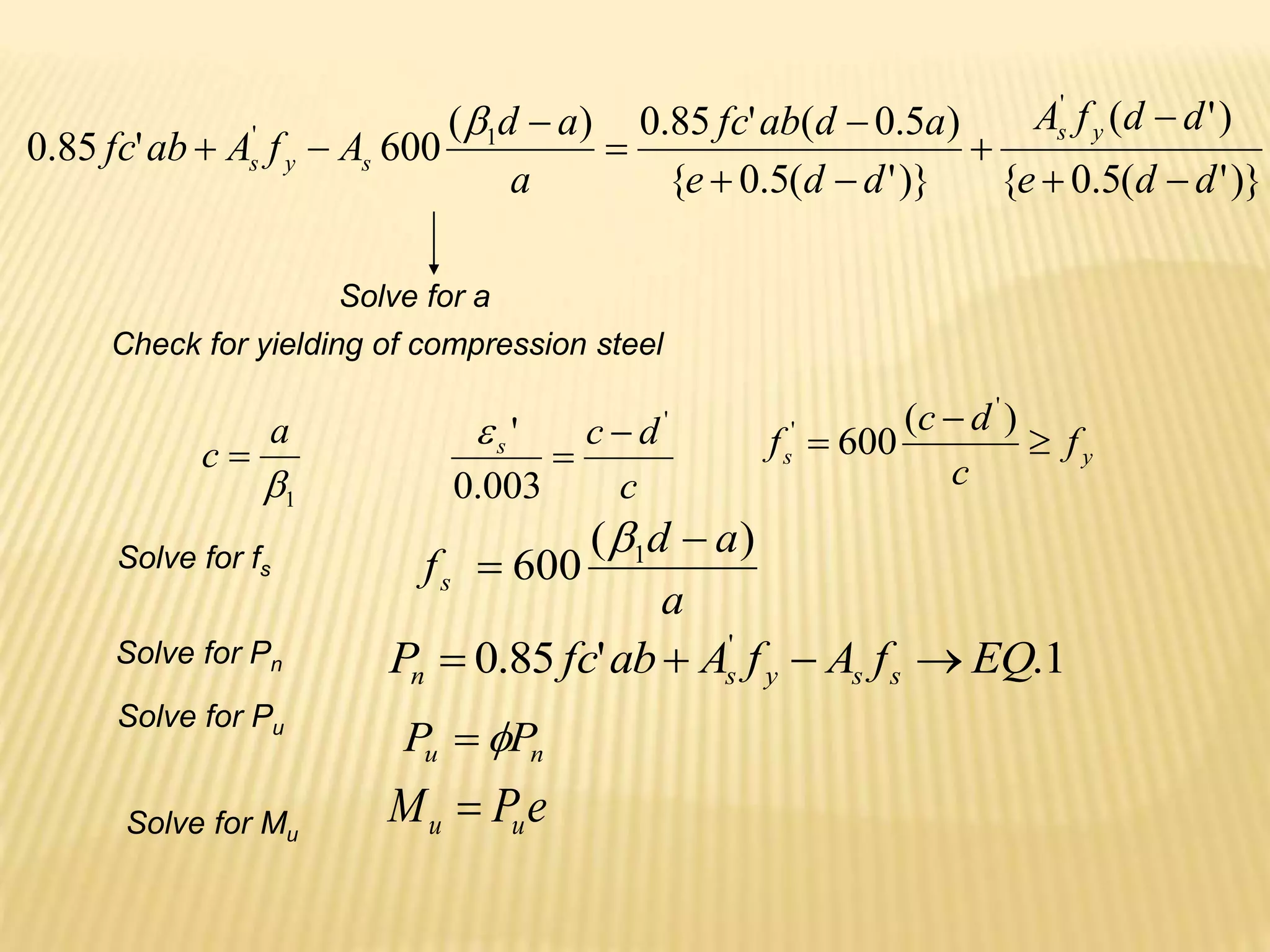 )}
'
(
5
.
0
{
)
'
(
)}
'
(
5
.
0
{
)
5
.
0
(
'
85
.
0
)
(
600
'
85
.
0
'
1
'
d
d
e
d
d
f
A
d
d
e
a
d
ab
fc
a
a
d
A
f
A
ab
fc
y
s
s
y
s












Solve for a
Check for yielding of compression steel
Solve for Pn
c
d
c
s
'
003
.
0
' 

 y
s f
c
d
c
f 


)
(
600
'
'
1

a
c 
Solve for Pu
n
u P
P 

Solve for Mu
e
P
M u
u 
Solve for fs
a
a
d
fs
)
(
600 1 


1
.
'
85
.
0 '
EQ
f
A
f
A
ab
fc
P s
s
y
s
n 



 
