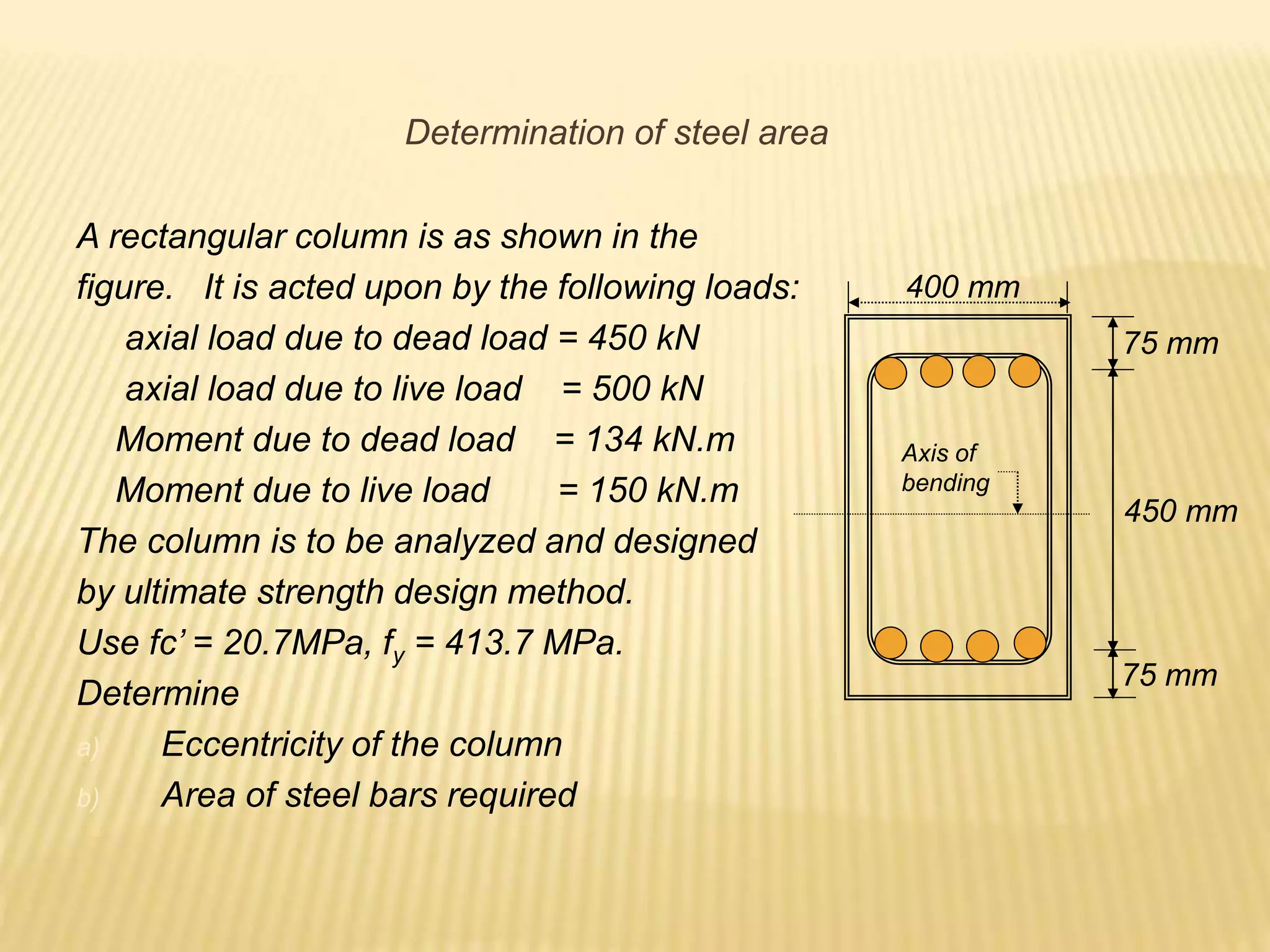 A rectangular column is as shown in the
figure. It is acted upon by the following loads:
axial load due to dead load = 450 kN
axial load due to live load = 500 kN
Moment due to dead load = 134 kN.m
Moment due to live load = 150 kN.m
The column is to be analyzed and designed
by ultimate strength design method.
Use fc’ = 20.7MPa, fy = 413.7 MPa.
Determine
a) Eccentricity of the column
b) Area of steel bars required
400 mm
75 mm
75 mm
450 mm
Axis of
bending
Determination of steel area
 