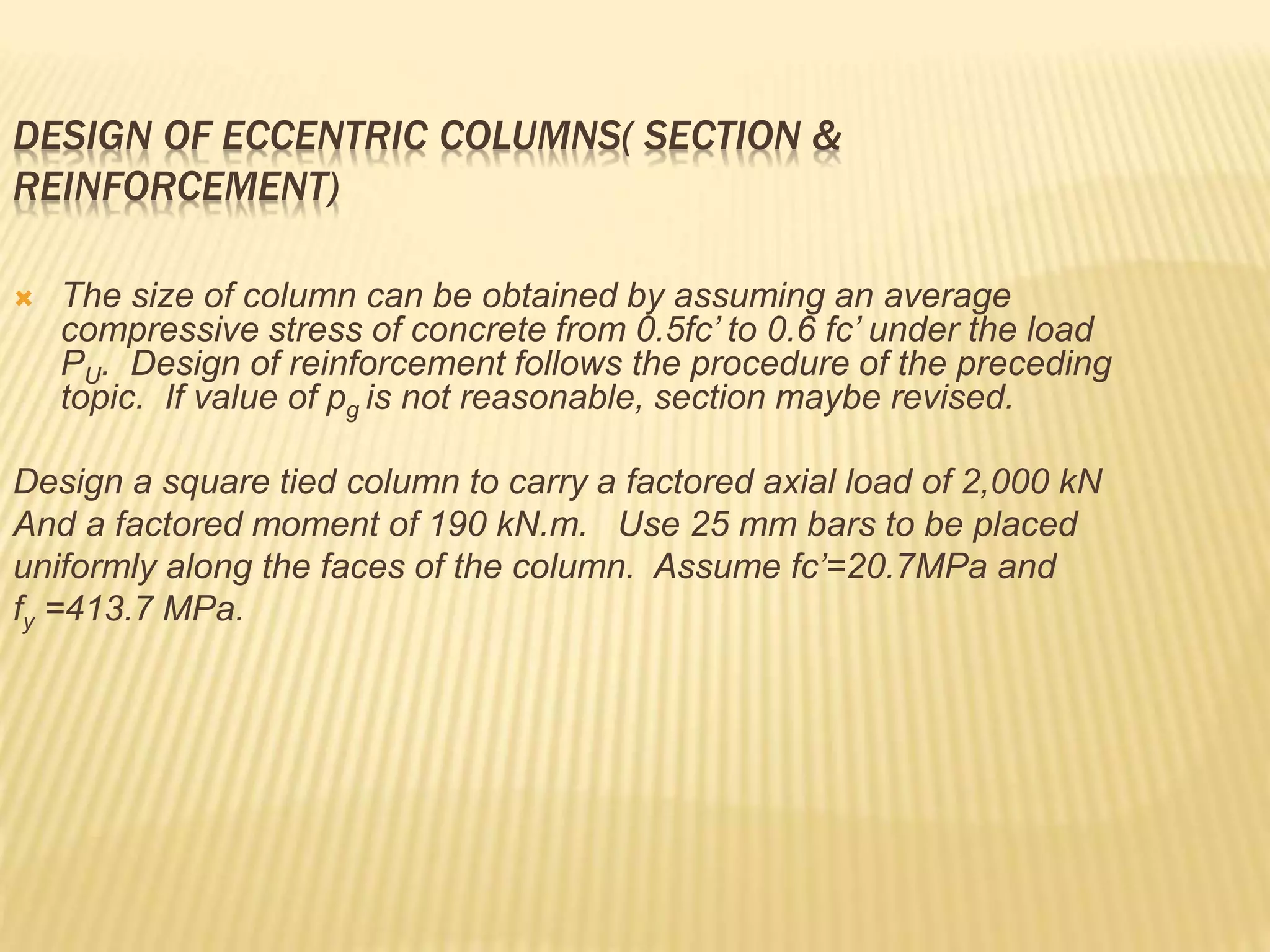 DESIGN OF ECCENTRIC COLUMNS( SECTION &
REINFORCEMENT)
 The size of column can be obtained by assuming an average
compressive stress of concrete from 0.5fc’ to 0.6 fc’ under the load
PU. Design of reinforcement follows the procedure of the preceding
topic. If value of pg is not reasonable, section maybe revised.
Design a square tied column to carry a factored axial load of 2,000 kN
And a factored moment of 190 kN.m. Use 25 mm bars to be placed
uniformly along the faces of the column. Assume fc’=20.7MPa and
fy =413.7 MPa.
 