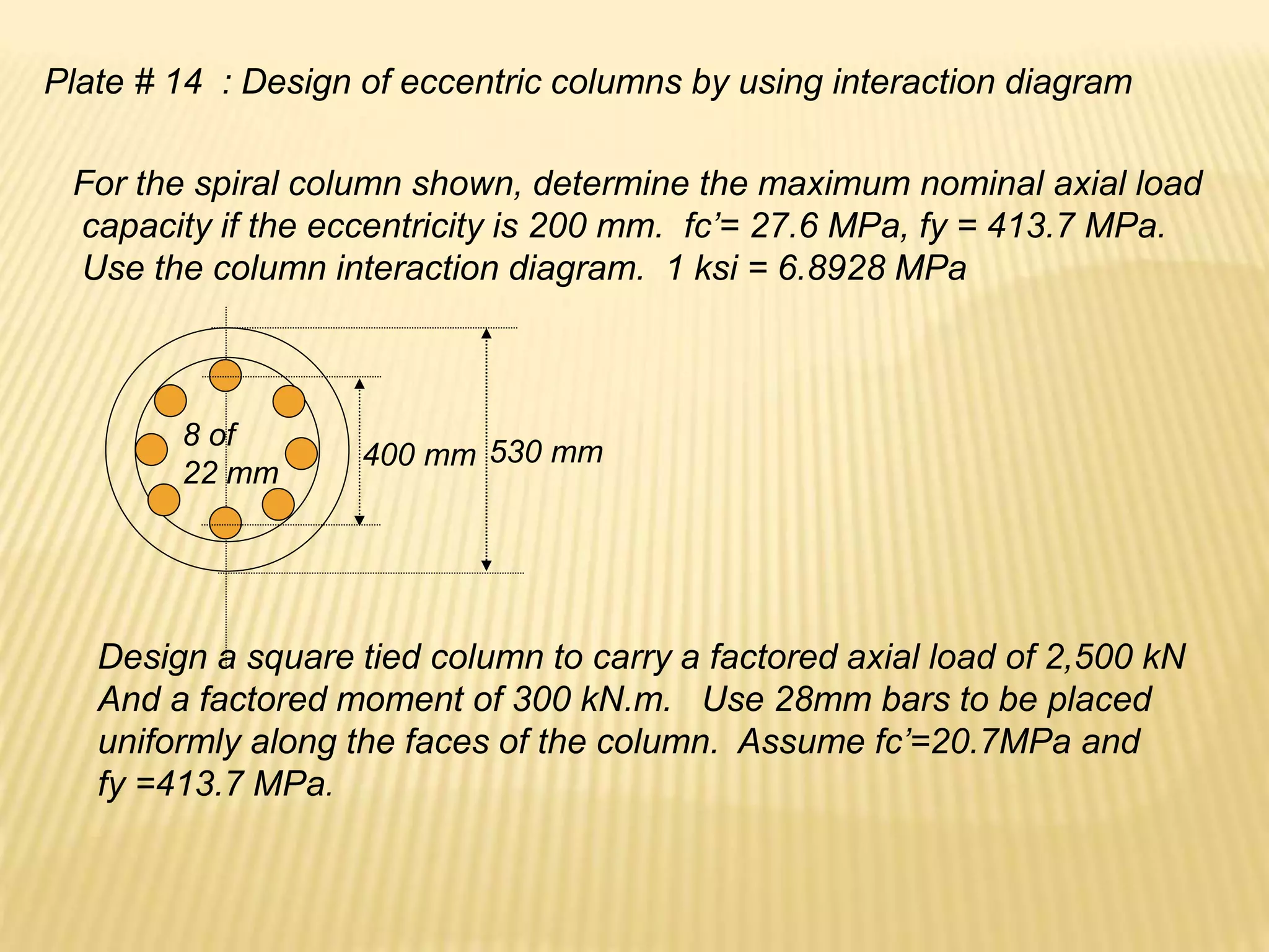 Plate # 14 : Design of eccentric columns by using interaction diagram
For the spiral column shown, determine the maximum nominal axial load
capacity if the eccentricity is 200 mm. fc’= 27.6 MPa, fy = 413.7 MPa.
Use the column interaction diagram. 1 ksi = 6.8928 MPa
400 mm 530 mm
8 of
22 mm
Design a square tied column to carry a factored axial load of 2,500 kN
And a factored moment of 300 kN.m. Use 28mm bars to be placed
uniformly along the faces of the column. Assume fc’=20.7MPa and
fy =413.7 MPa.
 
