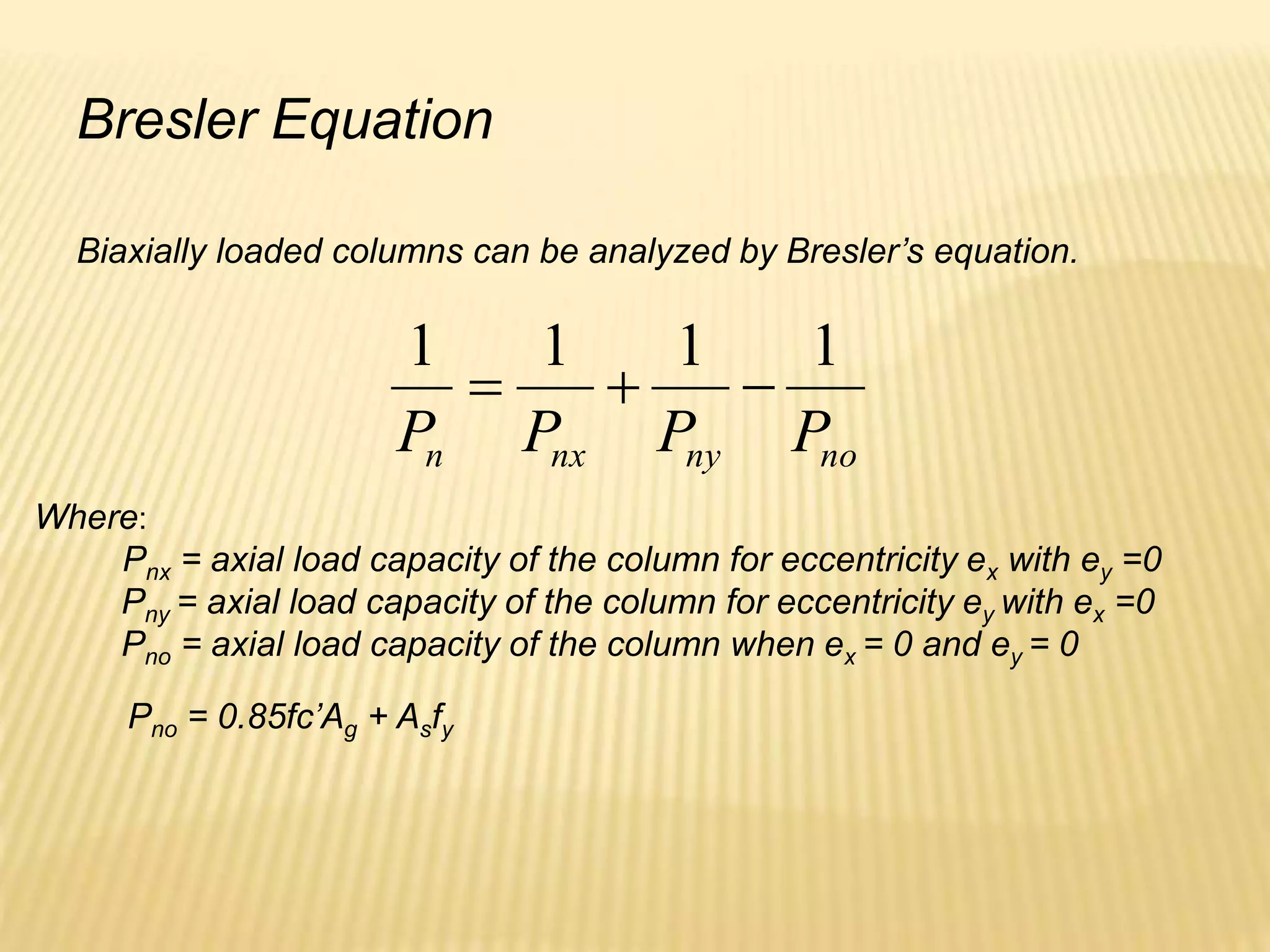 Bresler Equation
Biaxially loaded columns can be analyzed by Bresler’s equation.
no
ny
nx
n P
P
P
P
1
1
1
1



Where:
Pnx = axial load capacity of the column for eccentricity ex with ey =0
Pny = axial load capacity of the column for eccentricity ey with ex =0
Pno = axial load capacity of the column when ex = 0 and ey = 0
Pno = 0.85fc’Ag + Asfy
 