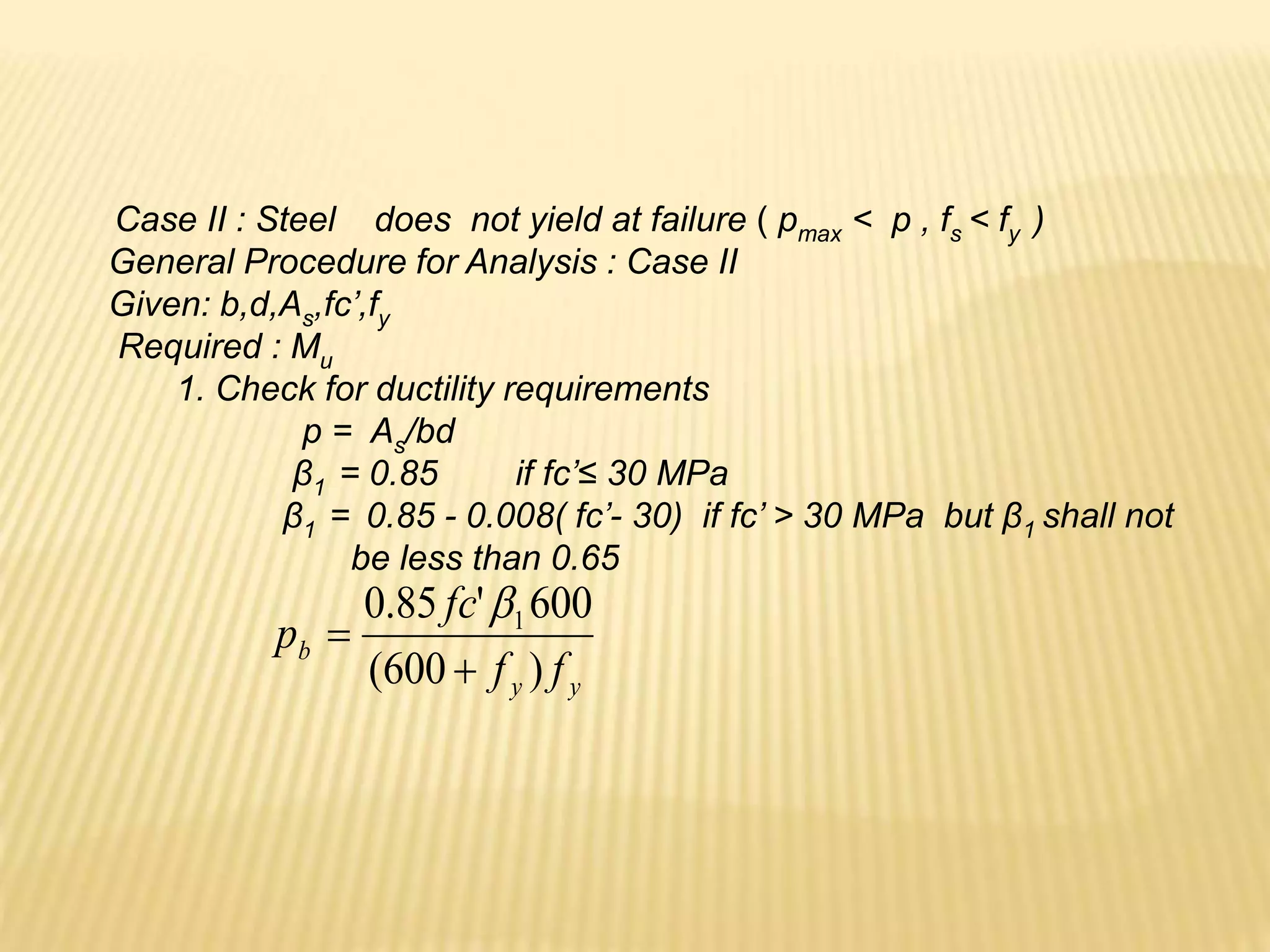 Case II : Steel does not yield at failure ( pmax < p , fs < fy )
General Procedure for Analysis : Case II
Given: b,d,As,fc’,fy
Required : Mu
1. Check for ductility requirements
p = As/bd
β1 = 0.85 if fc’≤ 30 MPa
β1 = 0.85 - 0.008( fc’- 30) if fc’ > 30 MPa but β1 shall not
be less than 0.65
y
y
b
f
f
fc
p
)
600
(
600
'
85
.
0 1



 