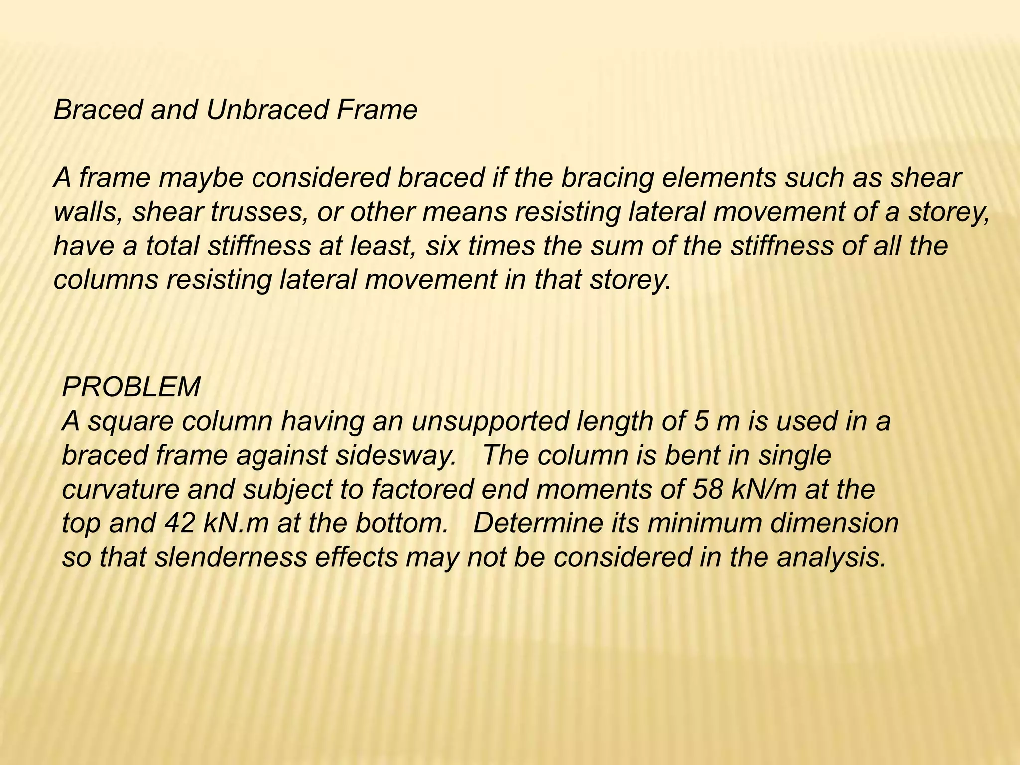 Braced and Unbraced Frame
A frame maybe considered braced if the bracing elements such as shear
walls, shear trusses, or other means resisting lateral movement of a storey,
have a total stiffness at least, six times the sum of the stiffness of all the
columns resisting lateral movement in that storey.
PROBLEM
A square column having an unsupported length of 5 m is used in a
braced frame against sidesway. The column is bent in single
curvature and subject to factored end moments of 58 kN/m at the
top and 42 kN.m at the bottom. Determine its minimum dimension
so that slenderness effects may not be considered in the analysis.
 