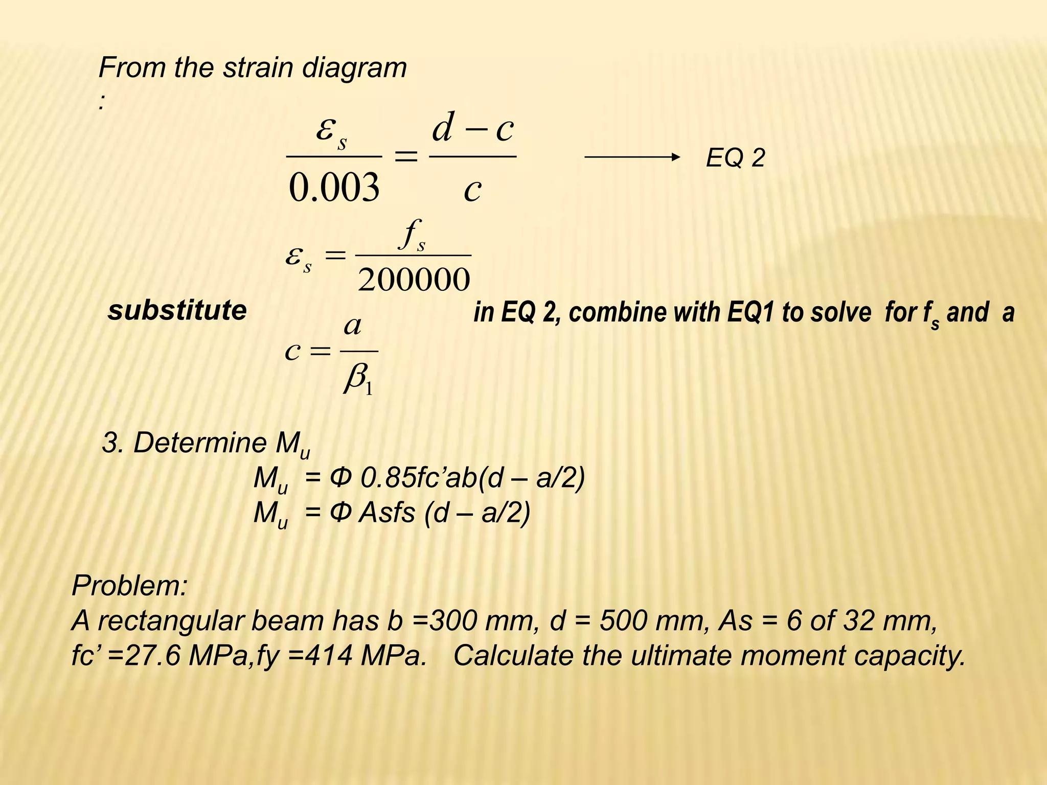 From the strain diagram
:
c
c
d
s 

003
.
0

EQ 2
1
200000


a
c
fs
s


substitute in EQ 2, combine with EQ1 to solve for fs and a
3. Determine Mu
Mu = Ф 0.85fc’ab(d – a/2)
Mu = Ф Asfs (d – a/2)
Problem:
A rectangular beam has b =300 mm, d = 500 mm, As = 6 of 32 mm,
fc’ =27.6 MPa,fy =414 MPa. Calculate the ultimate moment capacity.
 