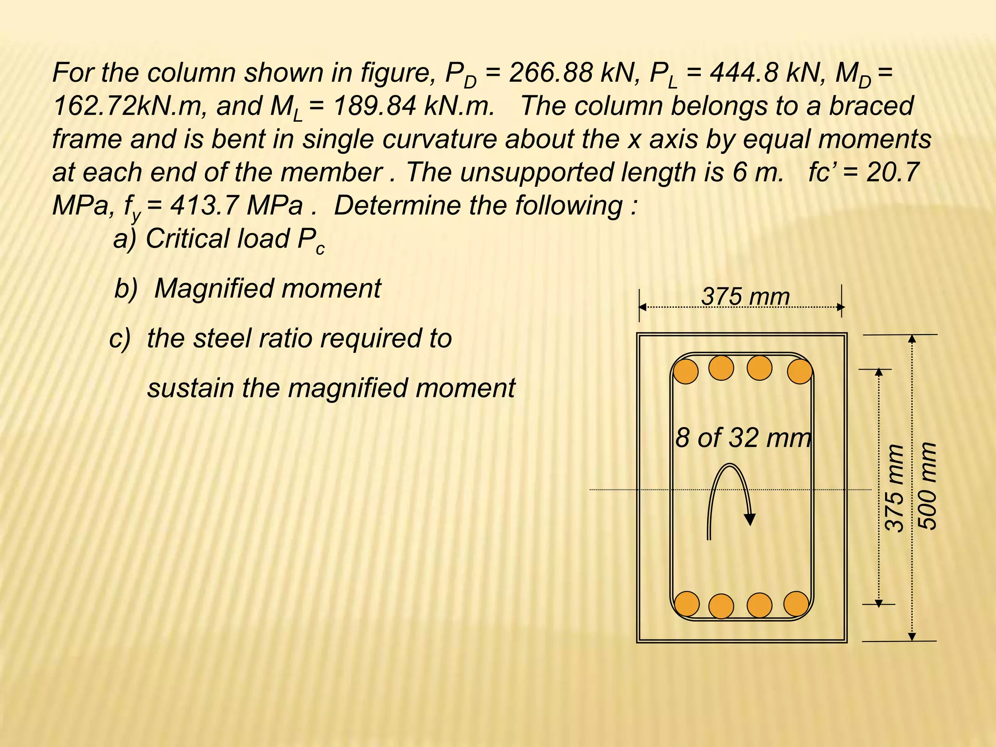 For the column shown in figure, PD = 266.88 kN, PL = 444.8 kN, MD =
162.72kN.m, and ML = 189.84 kN.m. The column belongs to a braced
frame and is bent in single curvature about the x axis by equal moments
at each end of the member . The unsupported length is 6 m. fc’ = 20.7
MPa, fy = 413.7 MPa . Determine the following :
a) Critical load Pc
500
mm
375
mm
8 of 32 mm
375 mm
b) Magnified moment
c) the steel ratio required to
sustain the magnified moment
 