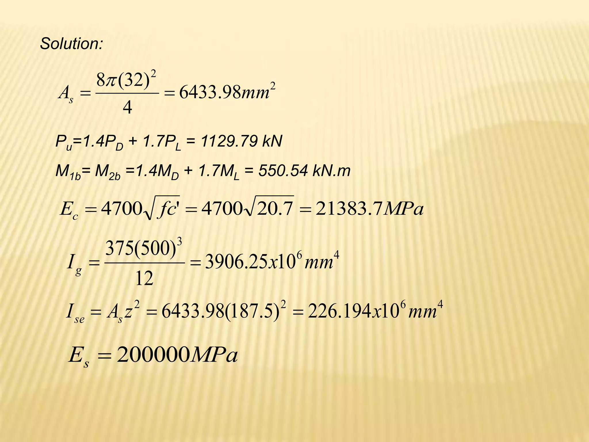 Solution:
2
2
98
.
6433
4
)
32
(
8
mm
As 


Pu=1.4PD + 1.7PL = 1129.79 kN
M1b= M2b =1.4MD + 1.7ML = 550.54 kN.m
MPa
fc
Ec 7
.
21383
7
.
20
4700
'
4700 


4
6
3
10
25
.
3906
12
)
500
(
375
mm
x
Ig 

4
6
2
2
10
194
.
226
)
5
.
187
(
98
.
6433 mm
x
z
A
I s
se 


MPa
Es 200000

 