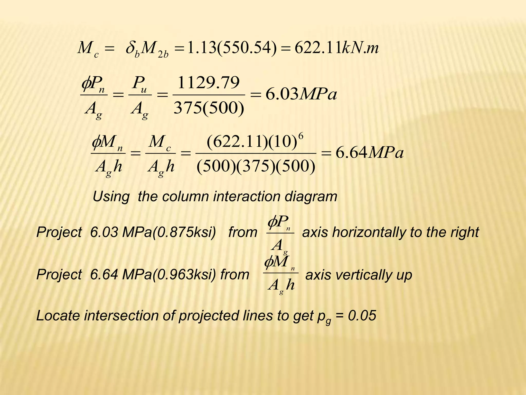 m
kN
M
M b
b
c .
11
.
622
)
54
.
550
(
13
.
1
2 

 
MPa
A
P
A
P
g
u
g
n
03
.
6
)
500
(
375
79
.
1129




MPa
h
A
M
h
A
M
g
c
g
n
64
.
6
)
500
)(
375
)(
500
(
)
10
)(
11
.
622
( 6




Using the column interaction diagram
g
n
A
P

h
A
M
g
n

Project 6.03 MPa(0.875ksi) from axis horizontally to the right
Project 6.64 MPa(0.963ksi) from axis vertically up
Locate intersection of projected lines to get pg = 0.05
 