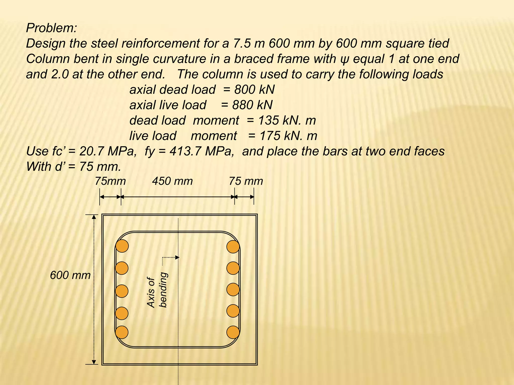 Problem:
Design the steel reinforcement for a 7.5 m 600 mm by 600 mm square tied
Column bent in single curvature in a braced frame with ψ equal 1 at one end
and 2.0 at the other end. The column is used to carry the following loads
axial dead load = 800 kN
axial live load = 880 kN
dead load moment = 135 kN. m
live load moment = 175 kN. m
Use fc’ = 20.7 MPa, fy = 413.7 MPa, and place the bars at two end faces
With d’ = 75 mm.
Axis
of
bending
600 mm
75mm 450 mm 75 mm
 
