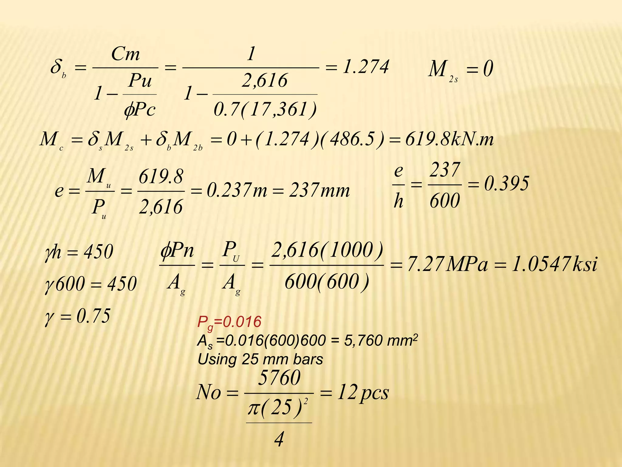 274
.
1
)
361
,
17
(
7
.
0
616
,
2
1
1
Pc
Pu
1
Cm
b






 0
M s
2

m
.
kN
8
.
619
)
5
.
486
)(
274
.
1
(
0
M
M
M b
2
b
s
2
s
c




 

mm
237
m
237
.
0
616
,
2
8
.
619
P
M
e
u
u



 395
.
0
600
237
h
e


75
.
0
450
600
450
h






ksi
0547
.
1
MPa
27
.
7
)
600
(
600
)
1000
(
616
,
2
A
P
A
Pn
g
U
g





Pg=0.016
As =0.016(600)600 = 5,760 mm2
Using 25 mm bars
pcs
12
4
)
25
(
5760
No 2



 