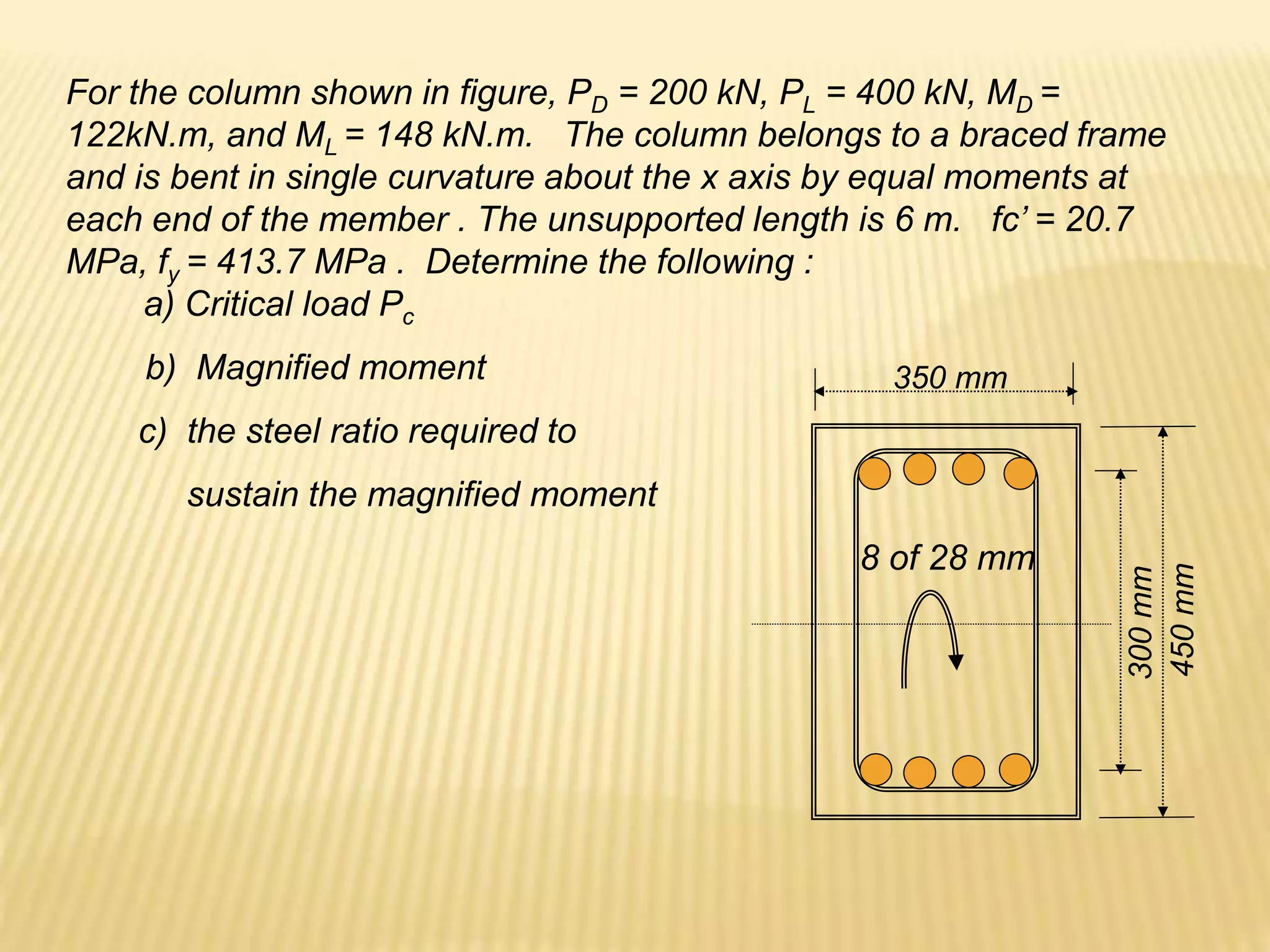 For the column shown in figure, PD = 200 kN, PL = 400 kN, MD =
122kN.m, and ML = 148 kN.m. The column belongs to a braced frame
and is bent in single curvature about the x axis by equal moments at
each end of the member . The unsupported length is 6 m. fc’ = 20.7
MPa, fy = 413.7 MPa . Determine the following :
a) Critical load Pc
450
mm
300
mm
8 of 28 mm
350 mm
b) Magnified moment
c) the steel ratio required to
sustain the magnified moment
 