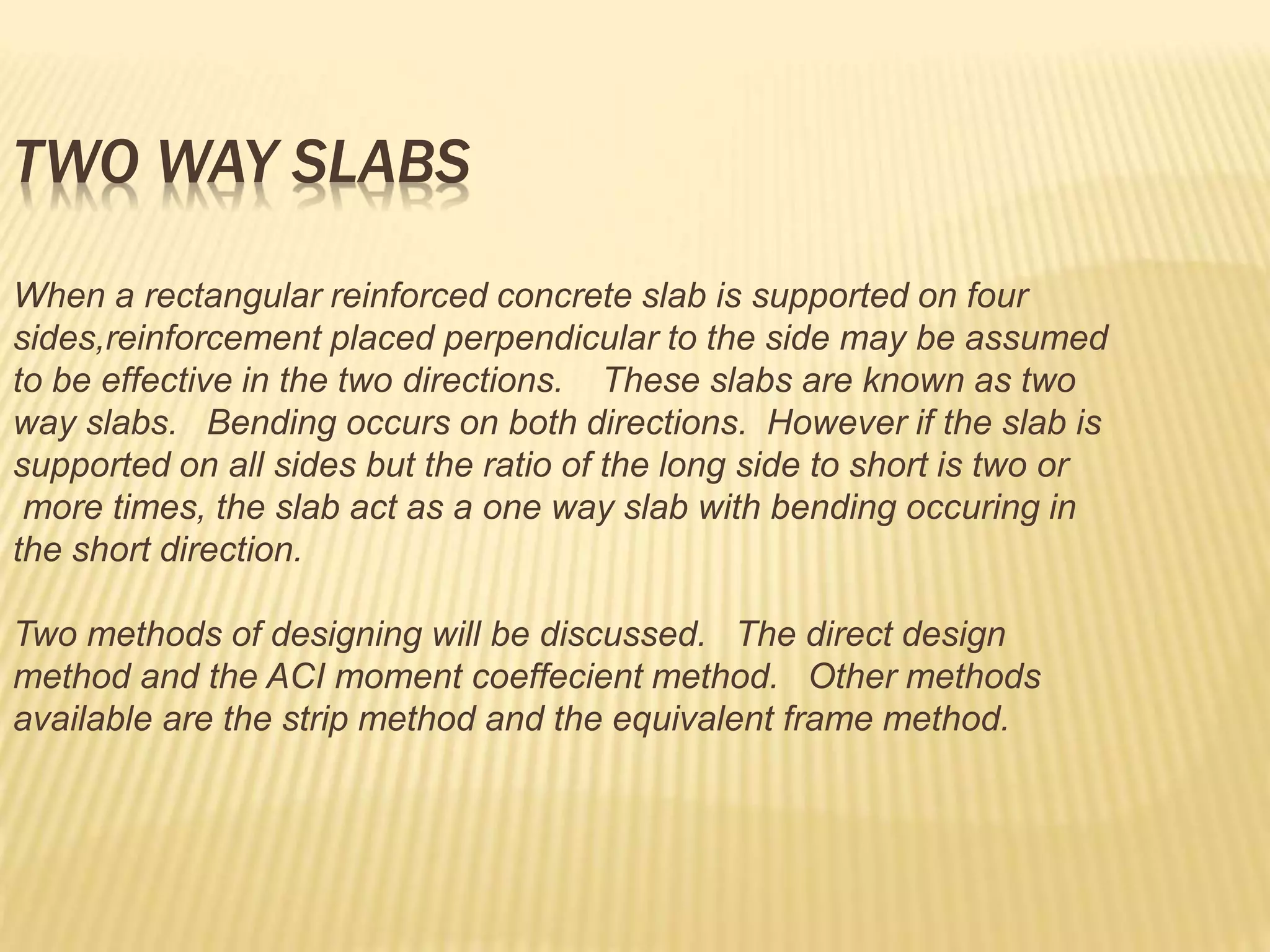 TWO WAY SLABS
When a rectangular reinforced concrete slab is supported on four
sides,reinforcement placed perpendicular to the side may be assumed
to be effective in the two directions. These slabs are known as two
way slabs. Bending occurs on both directions. However if the slab is
supported on all sides but the ratio of the long side to short is two or
more times, the slab act as a one way slab with bending occuring in
the short direction.
Two methods of designing will be discussed. The direct design
method and the ACI moment coeffecient method. Other methods
available are the strip method and the equivalent frame method.
 