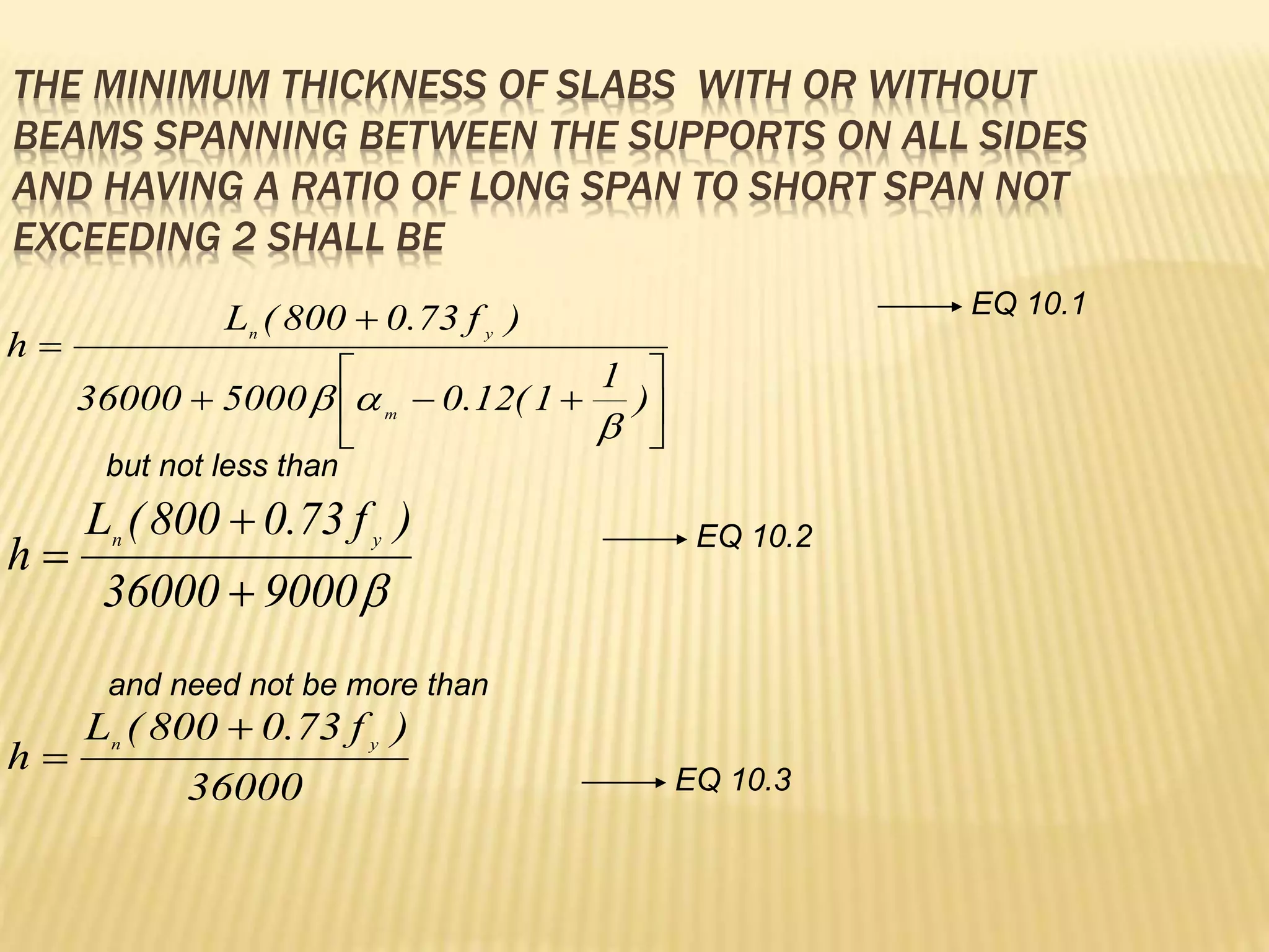 THE MINIMUM THICKNESS OF SLABS WITH OR WITHOUT
BEAMS SPANNING BETWEEN THE SUPPORTS ON ALL SIDES
AND HAVING A RATIO OF LONG SPAN TO SHORT SPAN NOT
EXCEEDING 2 SHALL BE











)
1
1
(
12
.
0
5000
36000
)
f
73
.
0
800
(
L
h
m
y
n




9000
36000
)
f
73
.
0
800
(
L
h y
n



36000
)
f
73
.
0
800
(
L
h y
n


but not less than
and need not be more than
EQ 10.1
EQ 10.2
EQ 10.3
 