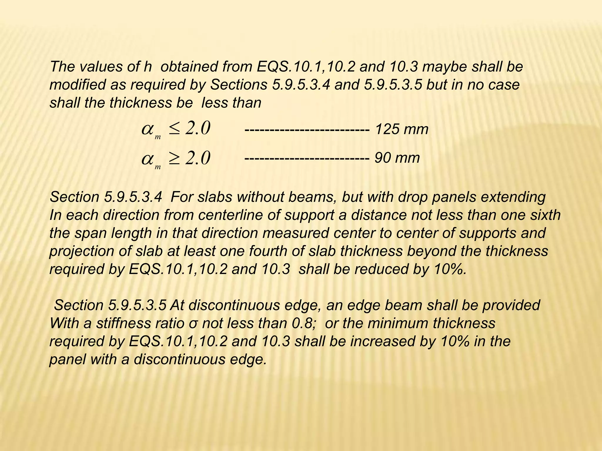 The values of h obtained from EQS.10.1,10.2 and 10.3 maybe shall be
modified as required by Sections 5.9.5.3.4 and 5.9.5.3.5 but in no case
shall the thickness be less than
0
.
2
m


0
.
2
m


------------------------- 125 mm
------------------------- 90 mm
Section 5.9.5.3.4 For slabs without beams, but with drop panels extending
In each direction from centerline of support a distance not less than one sixth
the span length in that direction measured center to center of supports and
projection of slab at least one fourth of slab thickness beyond the thickness
required by EQS.10.1,10.2 and 10.3 shall be reduced by 10%.
Section 5.9.5.3.5 At discontinuous edge, an edge beam shall be provided
With a stiffness ratio σ not less than 0.8; or the minimum thickness
required by EQS.10.1,10.2 and 10.3 shall be increased by 10% in the
panel with a discontinuous edge.
 