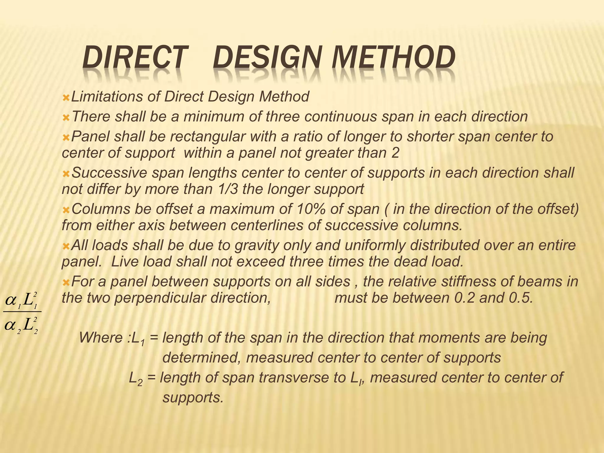 DIRECT DESIGN METHOD
Limitations of Direct Design Method
There shall be a minimum of three continuous span in each direction
Panel shall be rectangular with a ratio of longer to shorter span center to
center of support within a panel not greater than 2
Successive span lengths center to center of supports in each direction shall
not differ by more than 1/3 the longer support
Columns be offset a maximum of 10% of span ( in the direction of the offset)
from either axis between centerlines of successive columns.
All loads shall be due to gravity only and uniformly distributed over an entire
panel. Live load shall not exceed three times the dead load.
For a panel between supports on all sides , the relative stiffness of beams in
the two perpendicular direction, must be between 0.2 and 0.5.
Where :L1 = length of the span in the direction that moments are being
determined, measured center to center of supports
L2 = length of span transverse to LI, measured center to center of
supports.
2
2
2
2
1
1
L
L


 