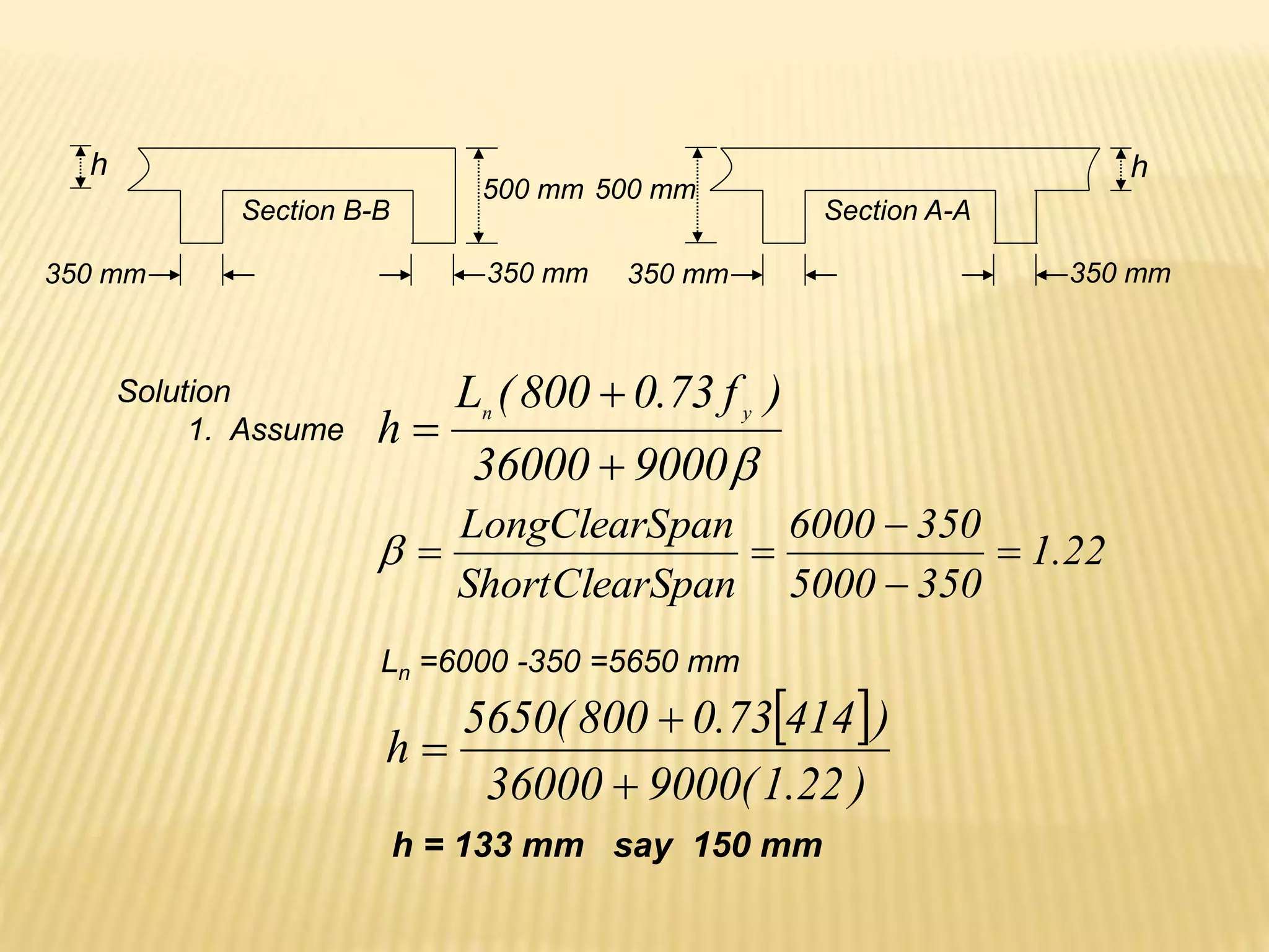 Section B-B
350 mm
500 mm
350 mm
Section A-A
350 mm 350 mm
500 mm
h
h
Solution
1. Assume

9000
36000
)
f
73
.
0
800
(
L
h y
n



22
.
1
350
5000
350
6000
Span
ShortClear
pan
LongClearS






Ln =6000 -350 =5650 mm
 
)
22
.
1
(
9000
36000
)
414
73
.
0
800
(
5650
h



h = 133 mm say 150 mm
 
