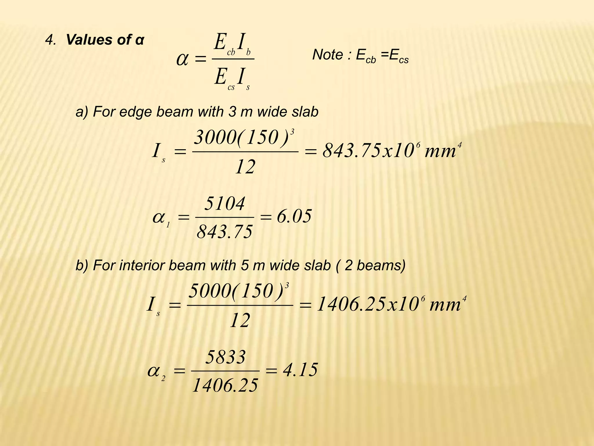 4. Values of α
05
.
6
75
.
843
5104
1



Note : Ecb =Ecs
a) For edge beam with 3 m wide slab
4
6
3
s
mm
10
x
75
.
843
12
)
150
(
3000
I 

s
cs
b
cb
I
E
I
E


15
.
4
25
.
1406
5833
2



b) For interior beam with 5 m wide slab ( 2 beams)
4
6
3
s
mm
10
x
25
.
1406
12
)
150
(
5000
I 

 